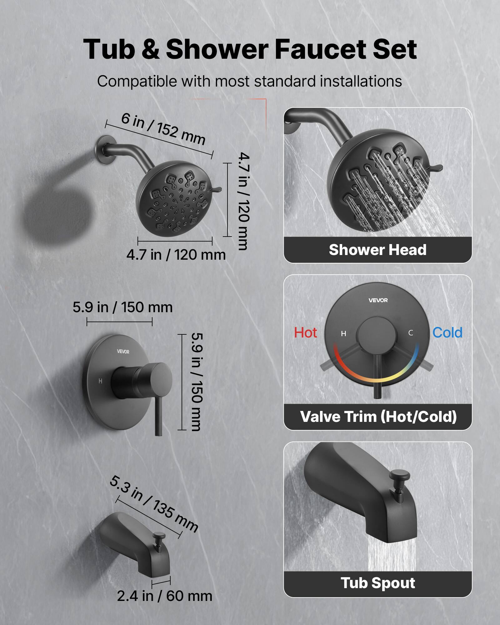 Tub & Shower Faucet Set  
Compatible with most standard installations  

- Shower Head: 6 in / 152 mm, 4.7 in / 120 mm  
- Valve Trim (Hot/Cold): 5.9 in / 150 mm  
- Tub Spout: 5.3 in / 135 mm, 2.4 in / 60 mm