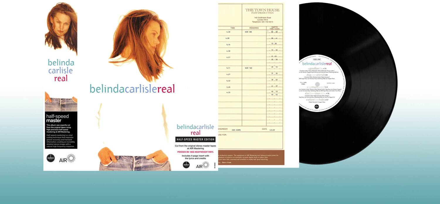 **Front Cover:**

- belinda carlisle
- real
- belindacarlislereal

**Back Cover:**

- half-speed master
- This is the half-speed master edition of the original master tapes, mastered at half the speed of playback. This technique impresses the original master tape with a natural high frequency and can create an incredible sound.
- belindacarlisle
- real
- HALF-SPEED MASTER EDITION
- Get the original master tapes mastered at half the speed of playback. This technique impresses the original master tape with a natural high frequency and can create an incredible sound.
- Includes insert with 4-page notes and CV.
- PRESSED ON 180g HEAVYWEIGHT VINYL
- Includes insert with 4-page notes and CV.
- AIR
- AIR

**Spine:**

- belindacarlisle
- real
- belindacarlislereal

**Label:**

- belindacarlisle
- real
- belindacarlislereal
- HALF-SPEED MASTER EDITION
- PRESSED ON 180g HEAVYWEIGHT VINYL
- Includes insert with 4-page notes and CV.
- AIR
- AIR

**Tracklist:**

- THE TOWN HOUSE
- RET PRODUCTER
- 140
- eNs
- Roac
- L
- w2
- fepnone
- 081-7a
- 1
- TME
- 1.5
- EMARKS
- - - uPTE
- TM
- Fodd & M
- - - 518
- . - 4 - -
- belinda carlisle real
- belindacarlislereal
- A.ST
- S.1
- 4.2
- 5.38
- 1.25
- 4-18
- 1O
- T
- i
- o
- - - . - - - - - F
- 1
- - - 100
- belindacarlisle real
- goodboyed
- .. 0
- half-speed master
- This
- - - enperiy
- m from
- o
- wm
- na
- - - 00 mastering
- - - Mestering man
-