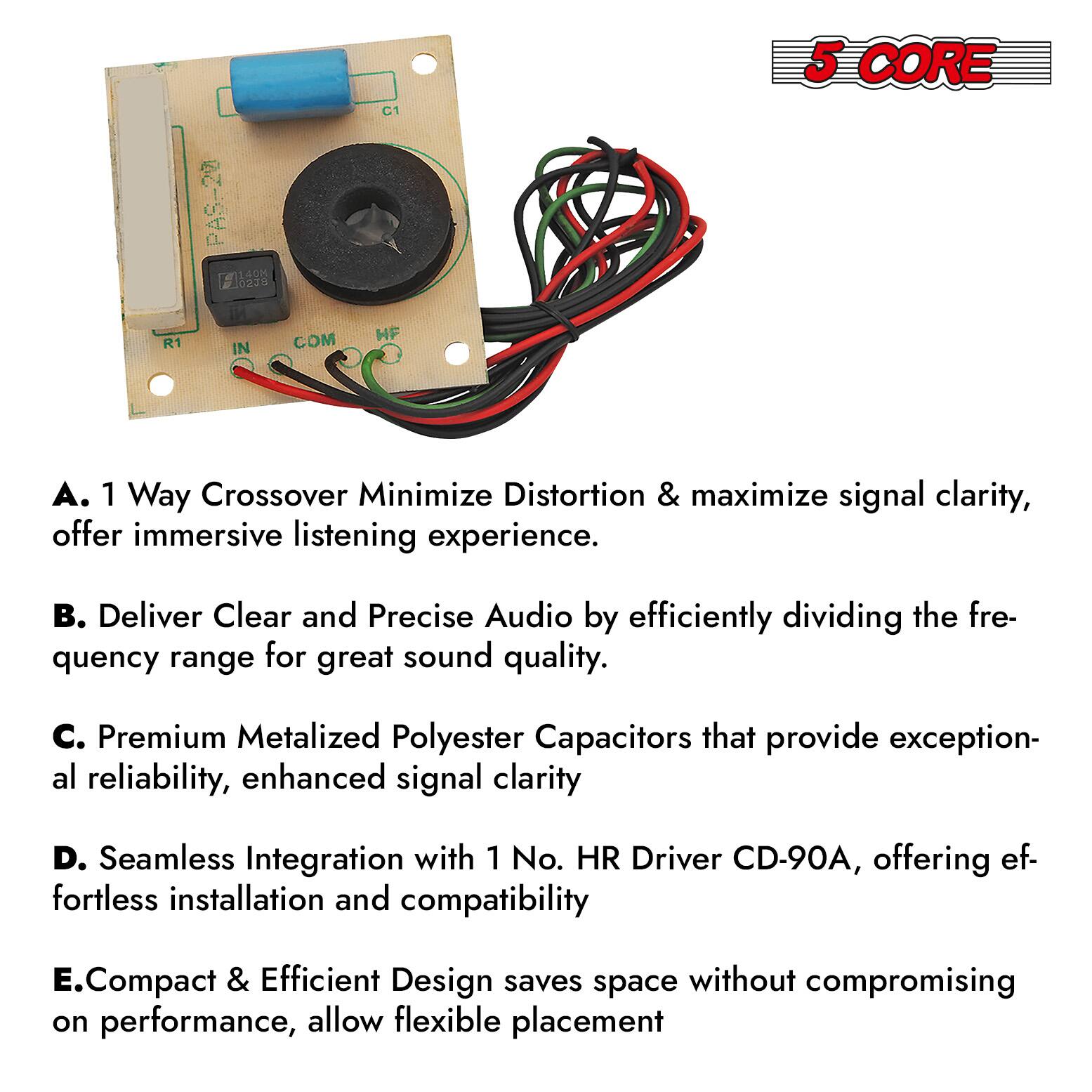 A. 1 Way Crossover Minimize Distortion & maximize signal clarity, offer immersive listening experience.

B. Deliver Clear and Precise Audio by efficiently dividing the frequency range for great sound quality.

C. Premium Metalized Polyester Capacitors that provide exceptional reliability, enhanced signal clarity.

D. Seamless Integration with 1 No. HR Driver CD-90A, offering effortless installation and compatibility.

E. Compact & Efficient Design saves space without compromising on performance, allow flexible placement.