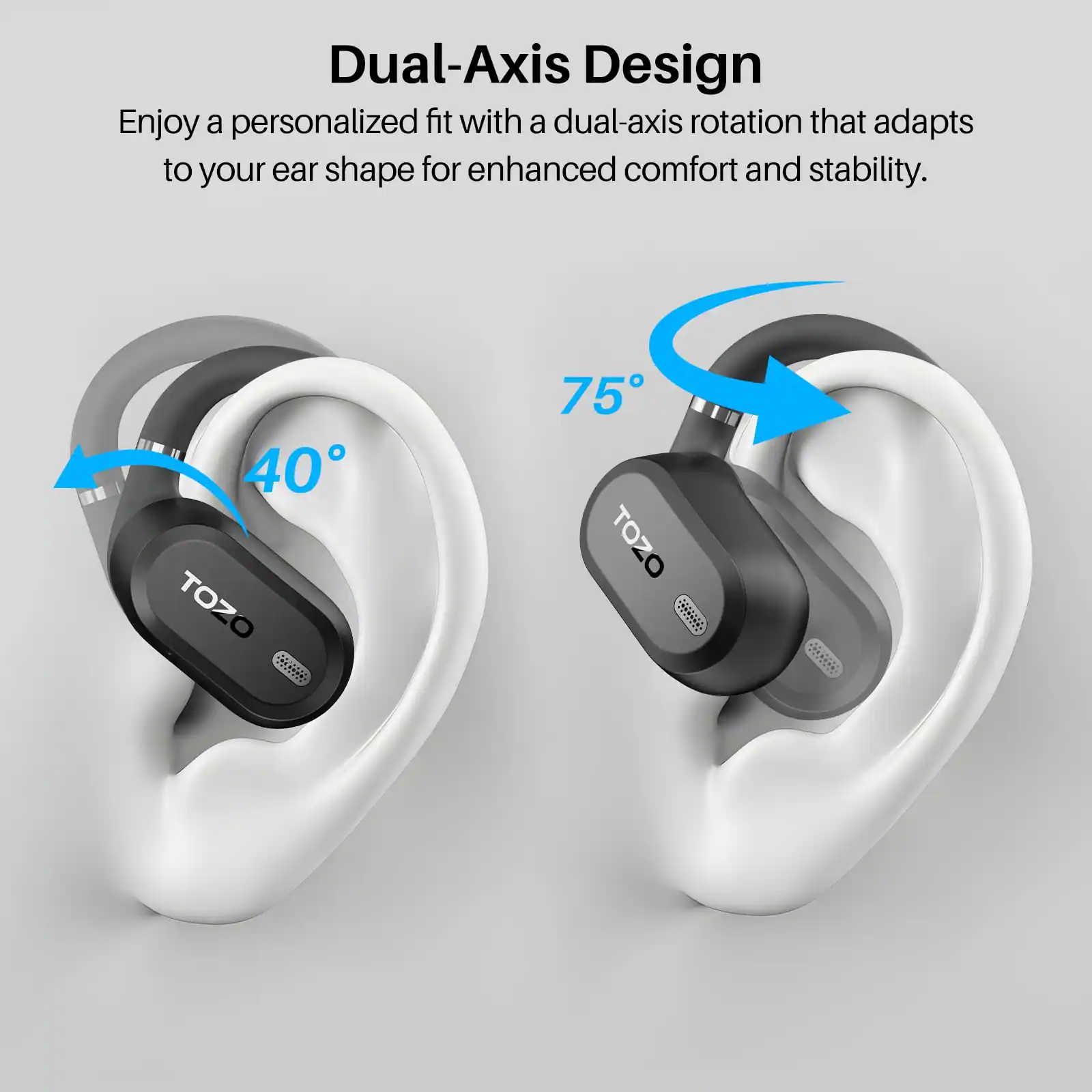 Dual-Axis Design  
Enjoy a personalized fit with a dual-axis rotation that adapts to your ear shape for enhanced comfort and stability.