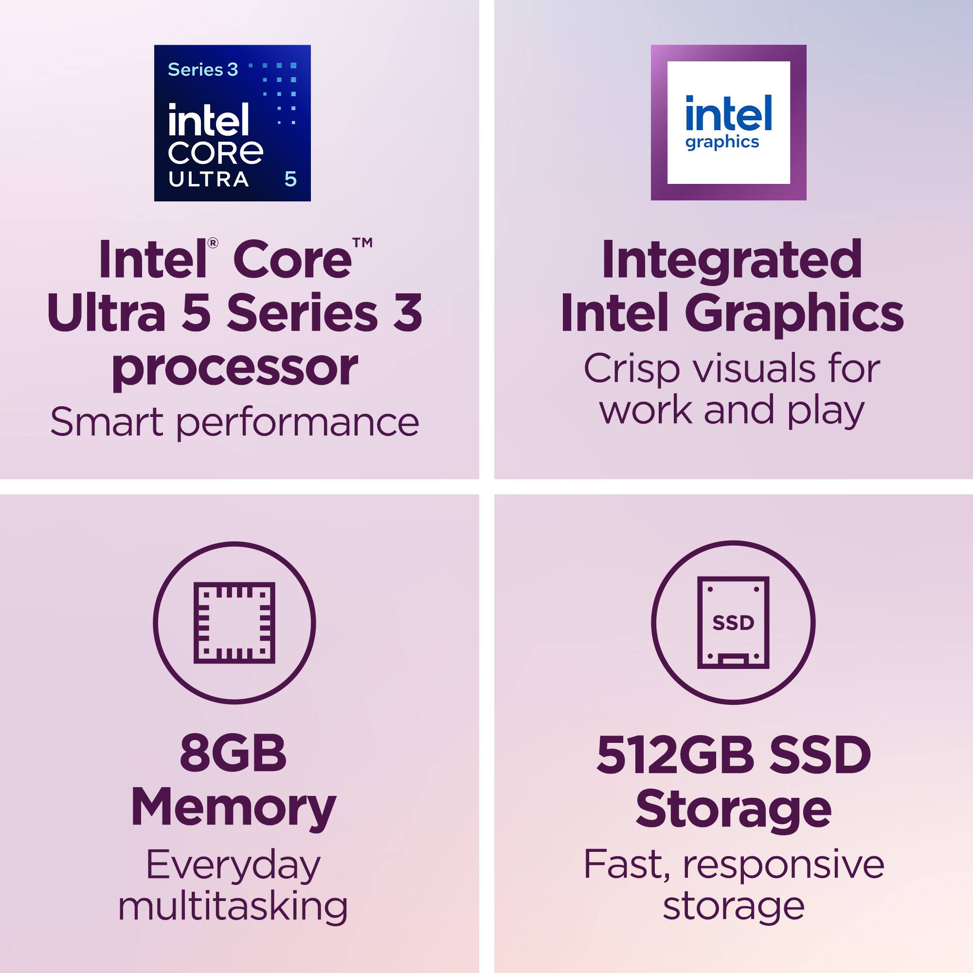 Series 3 Intel Core Ultra 5  
Intel Graphics  
Intel® Core™ Ultra 5 Series 3 processor  
Smart performance  
Integrated Intel Graphics  
Crisp visuals for work and play  
8GB Memory  
Everyday multitasking  
512GB SSD Storage  
Fast, responsive storage