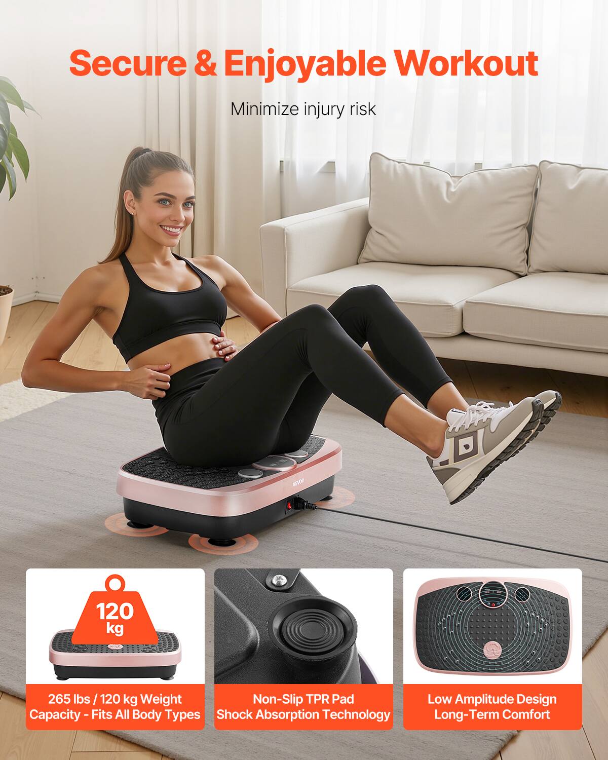 Secure & Enjoyable Workout  
Minimize injury risk  

120 kg  
265 lbs / 120 kg Weight Capacity - Fits All Body Types  

Non-Slip TPR Pad Shock Absorption Technology  

Low Amplitude Design Long-Term Comfort