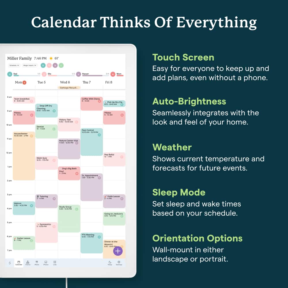 Calendar Thinks Of Everything Miller Family 72:46 PM - - - 2 1h Mon I Tue 5 6r Wed 6 NS tarper Thu 7 L Fri 8 Mon Touch Screen Easy for everyone to keep up and add plans, even without a phone. Auto-Brightness Seamlessly integrates with the look and feel of your home. Weather Shows current temperature and forecasts for future events. Sleep Mode Set sleep and wake times based on your schedule. Orientation Options Wall-mount in either landscape or portrait.