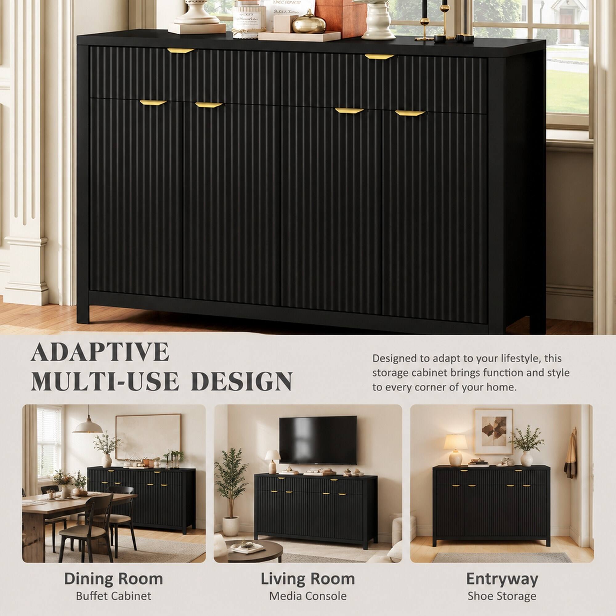 ADAPTIVE MULTI-USE DESIGN

Designed to adapt to your lifestyle, this storage cabinet brings function and style to every corner of your home.

Dining Room Buffet Cabinet
Living Room Media Console
Entryway Shoe Storage