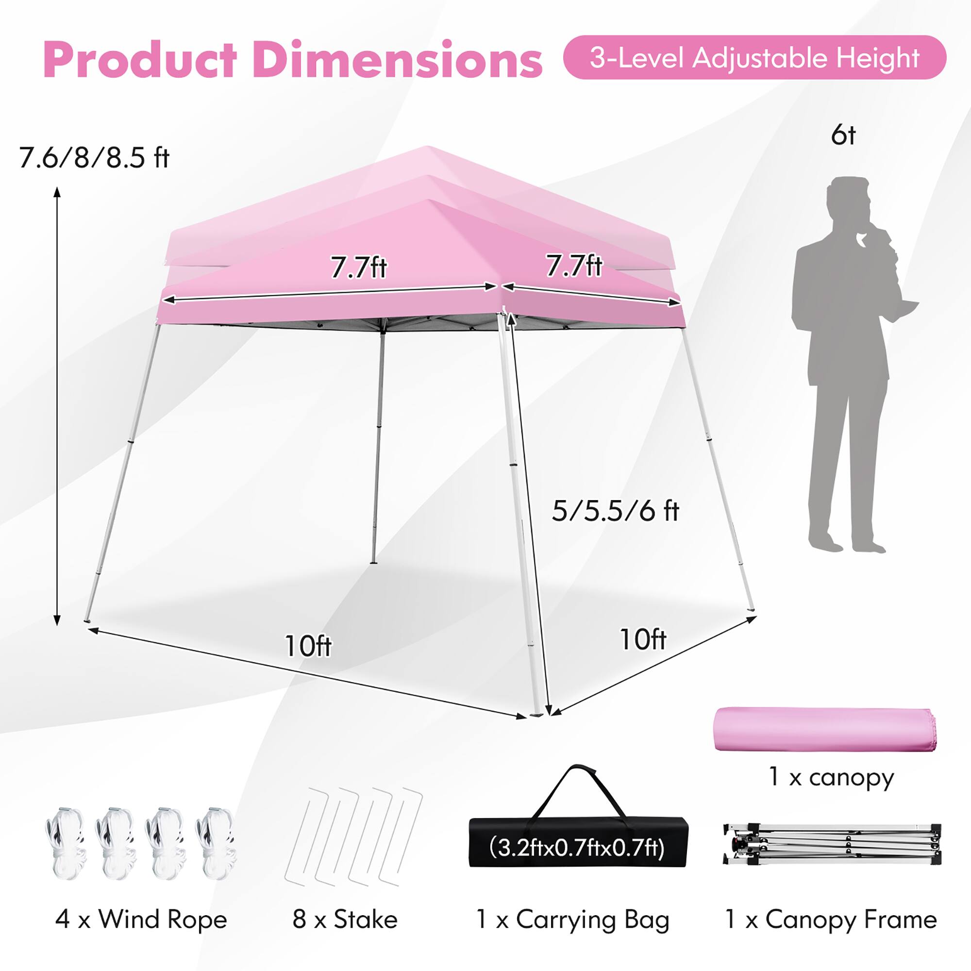 Product Dimensions  
3-Level Adjustable Height  

7.6/8/8.5 ft  
7.7 ft  
7.7 ft  
5/5.5/6 ft  

10ft  
10ft  

1 x canopy (3.2ft x 0.7ft x 0.7ft)  
4 x Wind Rope  
8 x Stake  
1 x Carrying Bag  
1 x Canopy Frame