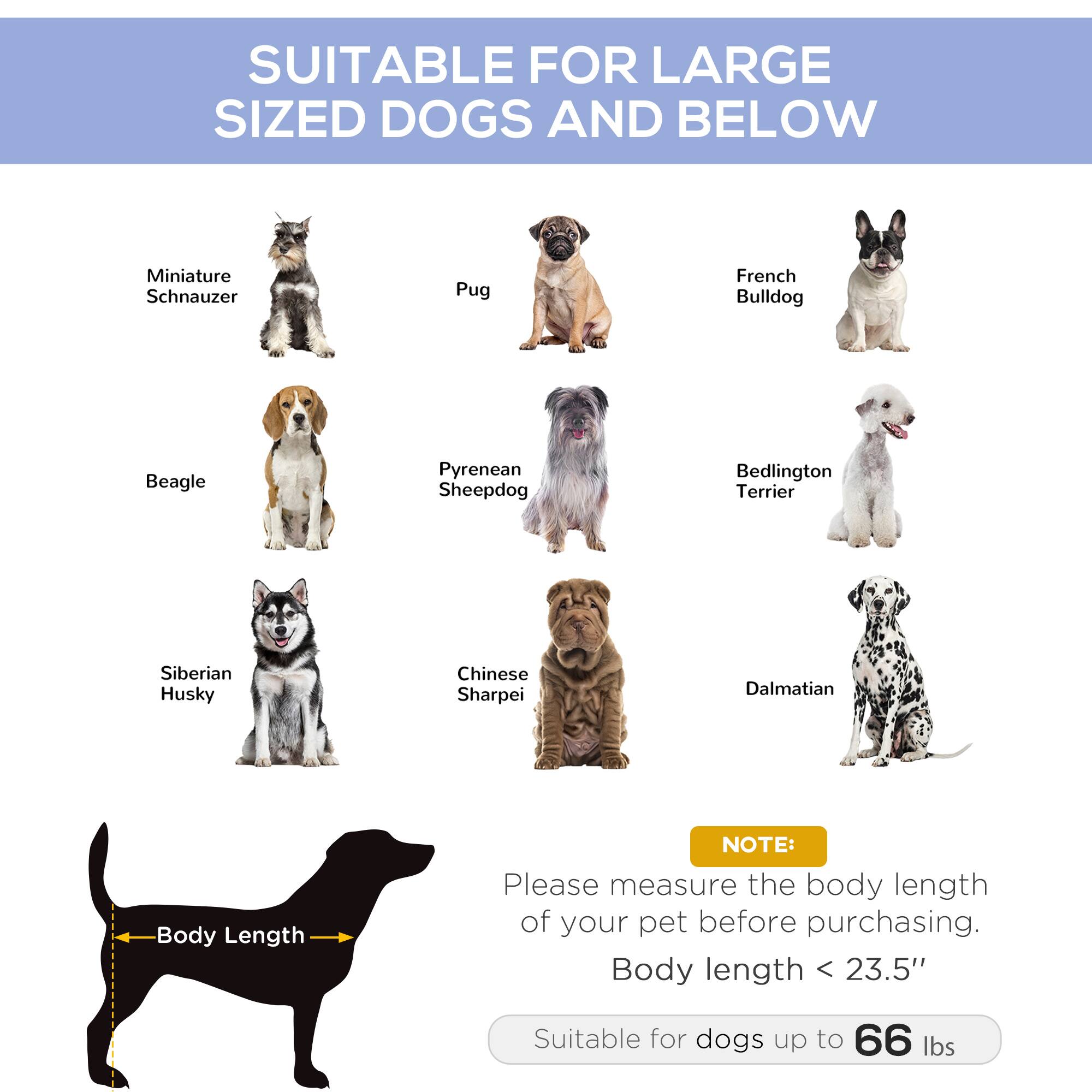 SUITABLE FOR LARGE SIZED DOGS AND BELOW

- Miniature Schnauzer
- Pug
- French Bulldog
- Beagle
- Pyrenean Sheepdog
- Bedlington Terrier
- Siberian Husky
- Chinese Sharpei
- Dalmatian

NOTE: Please measure the body length of your pet before purchasing. Body length < 23.5" Suitable for dogs up to 66 lbs