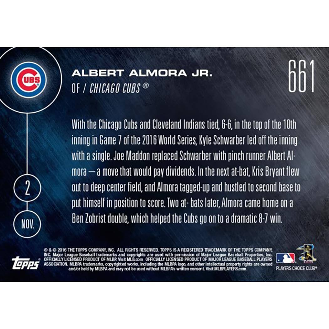**ALBERT ALMORA JR.**  
OF / CHICAGO CUBS®

With the Chicago Cubs and Cleveland Indians tied, 6-6, in the top of the 10th inning in Game 7 of the 2016 World Series, Kyle Schwarber led off the inning with a single. Joe Maddon replaced Schwarber with pinch runner Albert Almora — a move that would pay dividends. In the next at-bat, Kris Bryant flew out to deep center field, and Almora tagged-up and hustled to second base to put himself in position to score. Two at-bats later, Almora came home on a Ben Zobrist double, which helped the Cubs go on to a dramatic 8-7 win.

© & ™ 2016 THE TOPPS COMPANY, INC. ALL RIGHTS RESERVED. TOPPS IS A REGISTERED TRADEMARK OF THE TOPPS COMPANY, INC. Major League Baseball trademarks and copyrights are used with permission of Major League Baseball Properties, Inc. OFFICIALLY LICENSED PRODUCT OF MLB. Visit MLB.com OFFICIALLY LICENSED PRODUCT OF MAJOR LEAGUE BASEBALL PLAYERS. TOPPS ASSOCIATION and/or MLBPA held trademarks, copyrights
