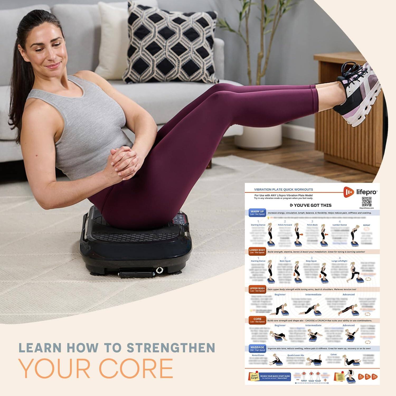 Vibration Plate Quick Workouts - Learn How to Strengthen Your Core

For Use with Any LifePro Vibration Plate Model

You've Got This

Warm Up
- Increase energy, circulation, lymphatic, balance, flexibility, mental health, reduce pain, stiffness, and stress.

Lower Body
- Build strength, tone, endurance, and improve metabolism. Great for a better butt!

Upper Body
- Gain upper body strength while toning arms, back, shoulders. Reduce stress too!

Core
- Build core strength and shape abs. Choose exercises that suit your fitness level.

Massage
- Improve blood flow, reduce muscle tension, relieve pain, and gain flexibility. Great for up to 10 minutes a day.

Beginner
- Start with 1-2 minutes per exercise, 2-3 times a week.

Intermediate
- Increase to 2-3 minutes per exercise, 3-4 times a week.

Advanced
- Increase to 3-4 minutes per exercise, 4-5 times a week.

LifePro