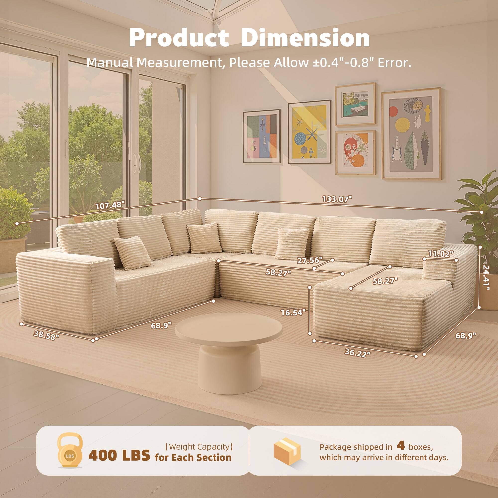 Product Dimension  
Manual Measurement, Please Allow ±0.4"-0.8" Error.  

107.48"  
133.07"  
27.56"  
58.27"  
58.27"  
11.02"  
24.41"  
38.58"  
68.9"  
16.54"  
36.22"  
68.9"  

[Weight Capacity]  
400 LBS for Each Section  

Package shipped in 4 boxes, which may arrive in different days.