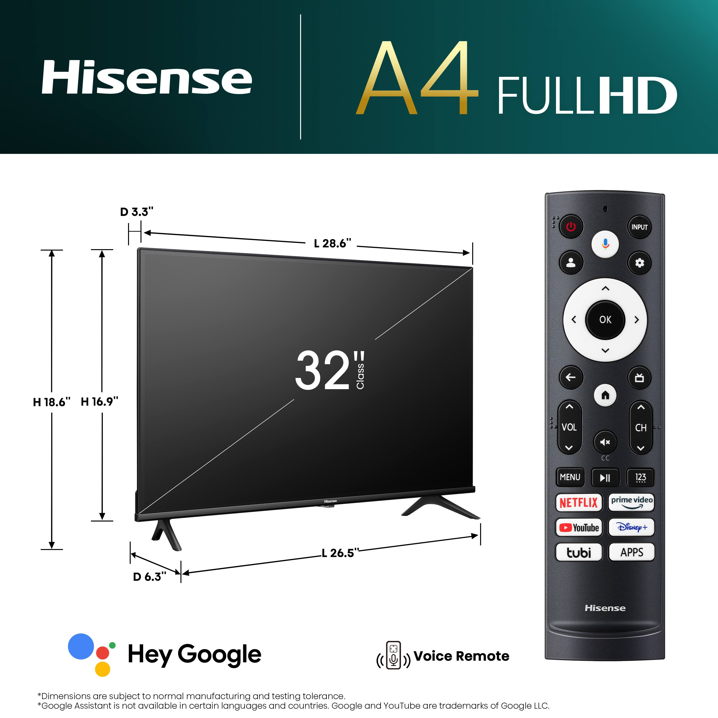 Hisense A4 FULLHD D 3.3" L 28.6" INPUT OK H 18.6" H 16.9" 32 Class n VOL CH CC MENU Il 125 NETFLIX prime video YouTube Disney+ L 26.5 tubi APPS D 6.3" Hisense Hey Google Voice Remote Dimensions are subject to normal manufacturing and testing tolerance. Google Assistant 5 not available in certain languages and countries. Google and YouTube are trademarks of Google LLC.