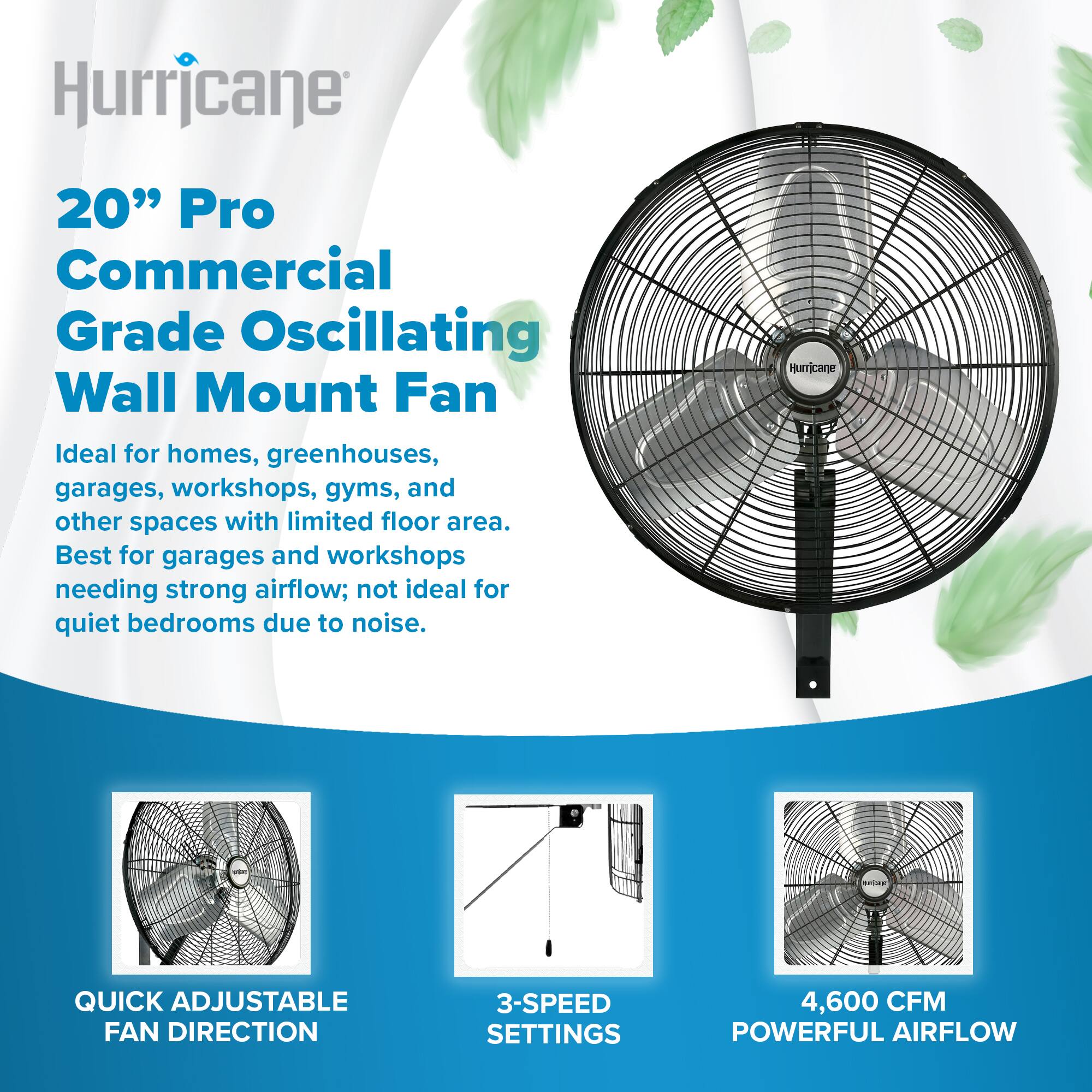 Hurricane  
20" Pro Commercial Grade Oscillating Wall Mount Fan  
Ideal for homes, greenhouses, garages, workshops, gyms, and other spaces with limited floor area.  
Best for garages and workshops needing strong airflow; not ideal for quiet bedrooms due to noise.  

QUICK ADJUSTABLE FAN DIRECTION  
3-SPEED SETTINGS  
4,600 CFM POWERFUL AIRFLOW