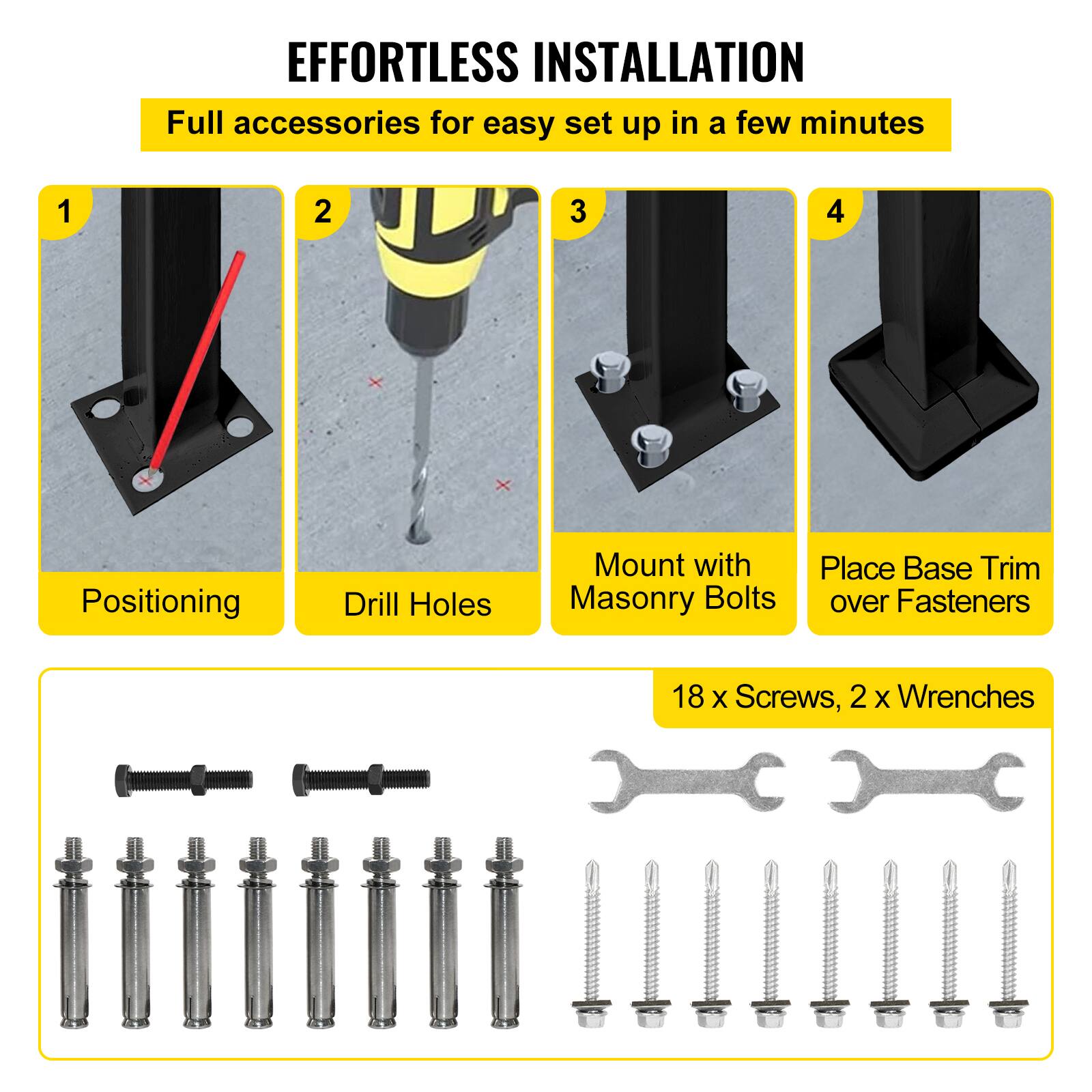 EFFORTLESS INSTALLATION
Full accessories for easy set up in a few minutes
1. Positioning
2. Drill Holes
3. Mount with Masonry Bolts
4. Place Base Trim over Fasteners
18 X Screws, 2 X Wrenches