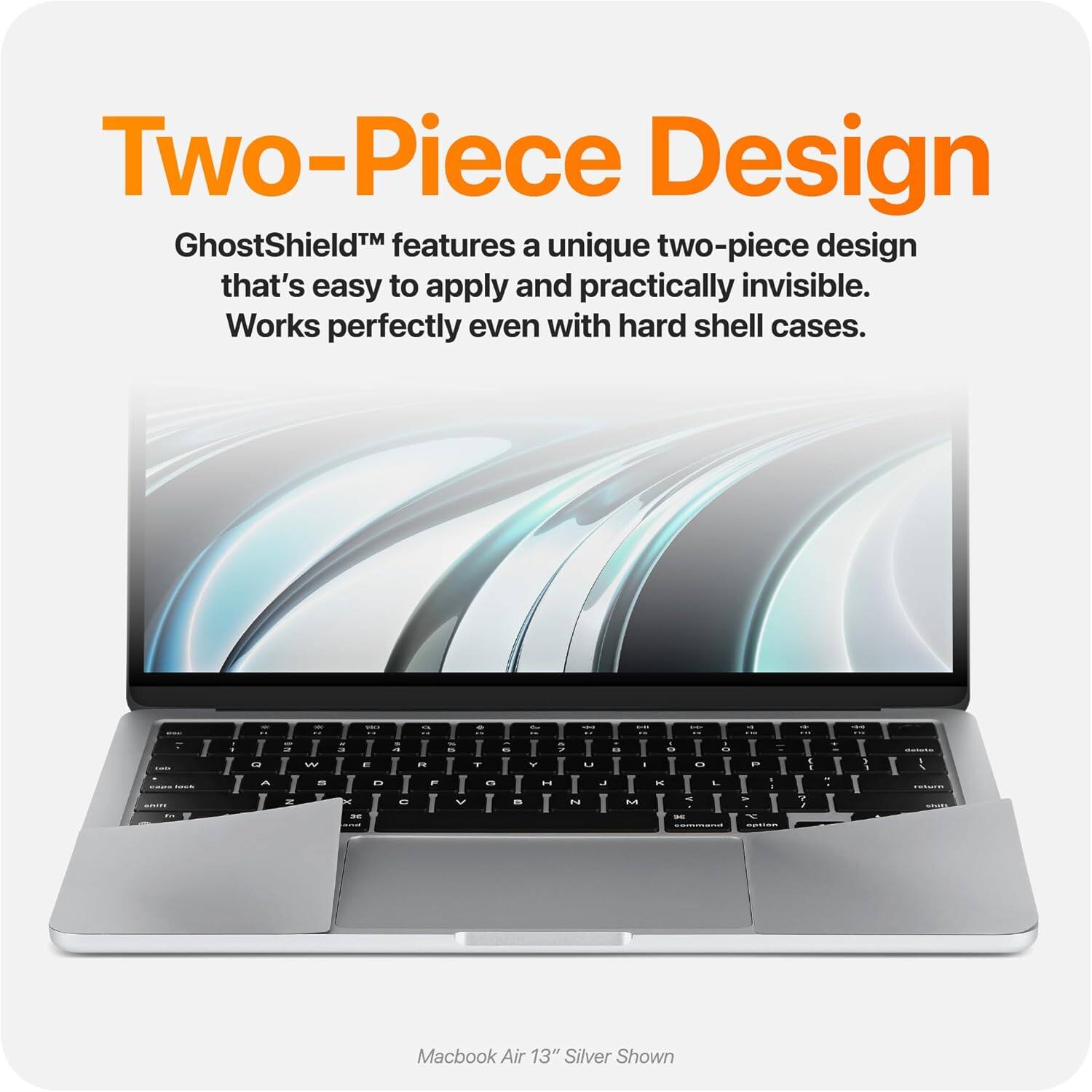 Two-Piece Design  
GhostShield™ features a unique two-piece design that's easy to apply and practically invisible. Works perfectly even with hard shell cases.  

Macbook Air 13" Silver Shown