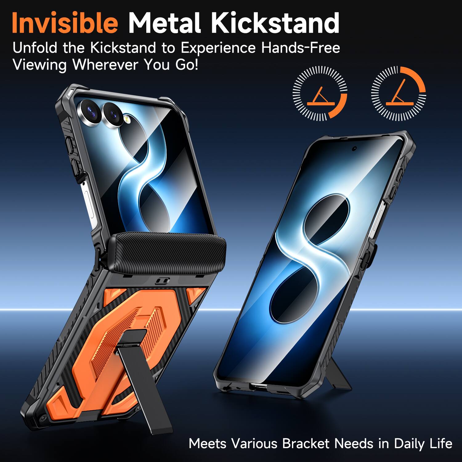 Invisible Metal Kickstand  
Unfold the Kickstand to Experience Hands-Free Viewing Wherever You Go!  
Meets Various Bracket Needs in Daily Life