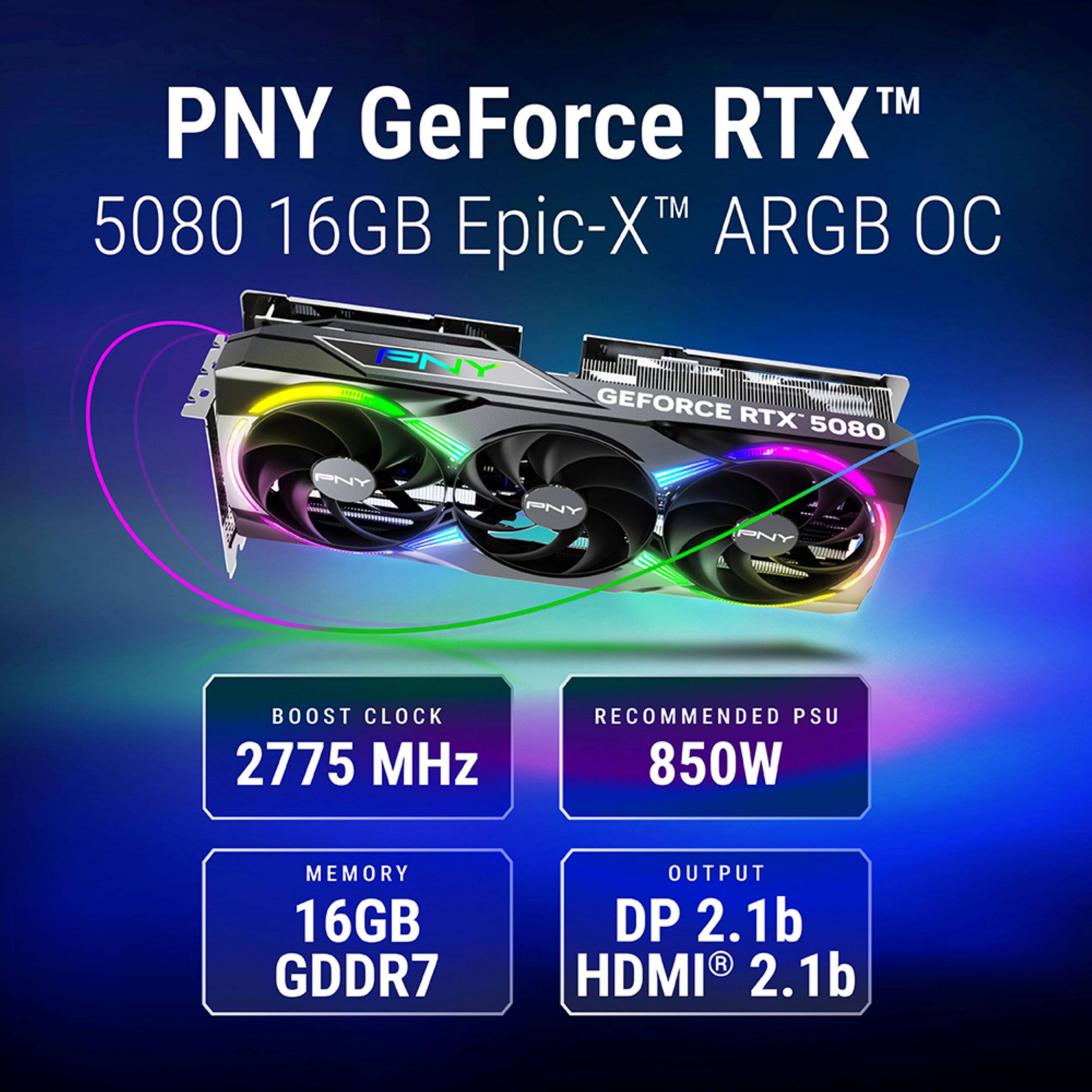 PNY GeForce RTX™ 5080 16GB Epic-X™ ARGB OC

- BOOST CLOCK: 2775 MHz
- RECOMMENDED PSU: 850W
- MEMORY: 16GB GDDR7
- OUTPUT: DP 2.1b, HDMI® 2.1b