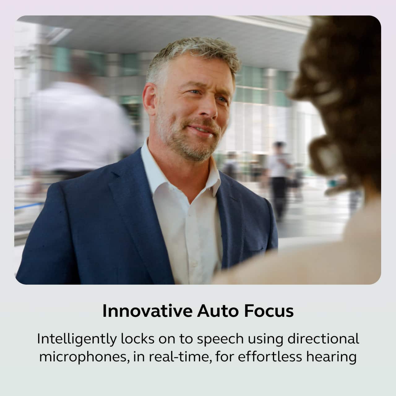 Innovative Auto Focus
Intelligently locks on to speech using directional microphones, in real-time, for effortless hearing