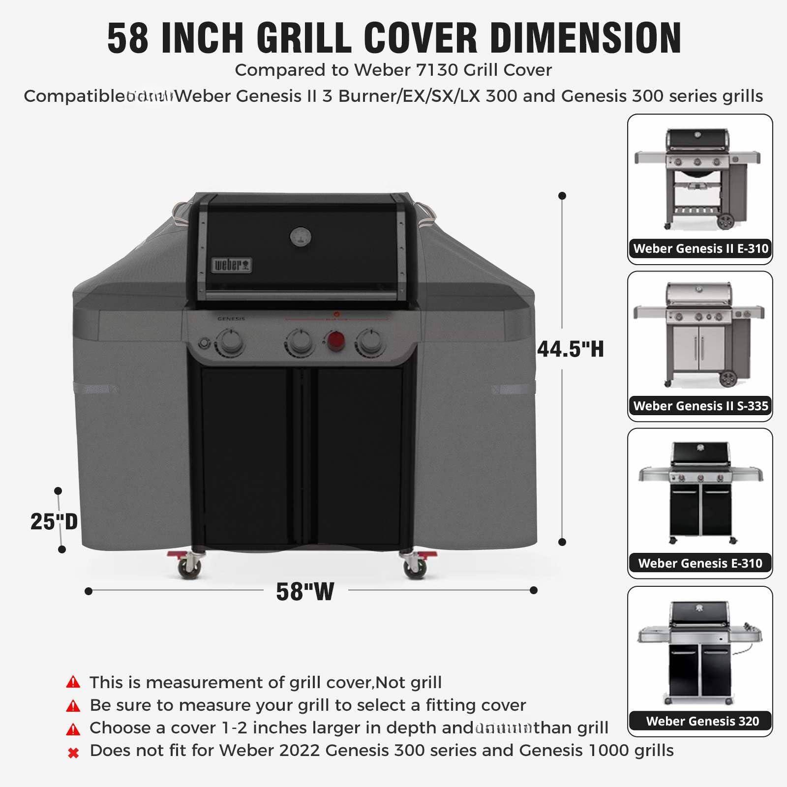 58 INCH GRILL COVER DIMENSION

Compared to Weber 7130 Grill Cover

Compatible with Weber Genesis II 3 Burner/EX/SX/LX 300 and Genesis 300 series grills

- Weber Genesis II E-310
- Weber Genesis II S-335
- Weber Genesis E-310
- Weber Genesis 320

This is measurement of grill cover. Not grill

Be sure to measure your grill to select a fitting cover

Choose a cover 1-2 inches larger in depth and width than grill

Does not fit for Weber 2022 Genesis 300 series and Genesis 1000 grills

44.5"H

25"D

58"W