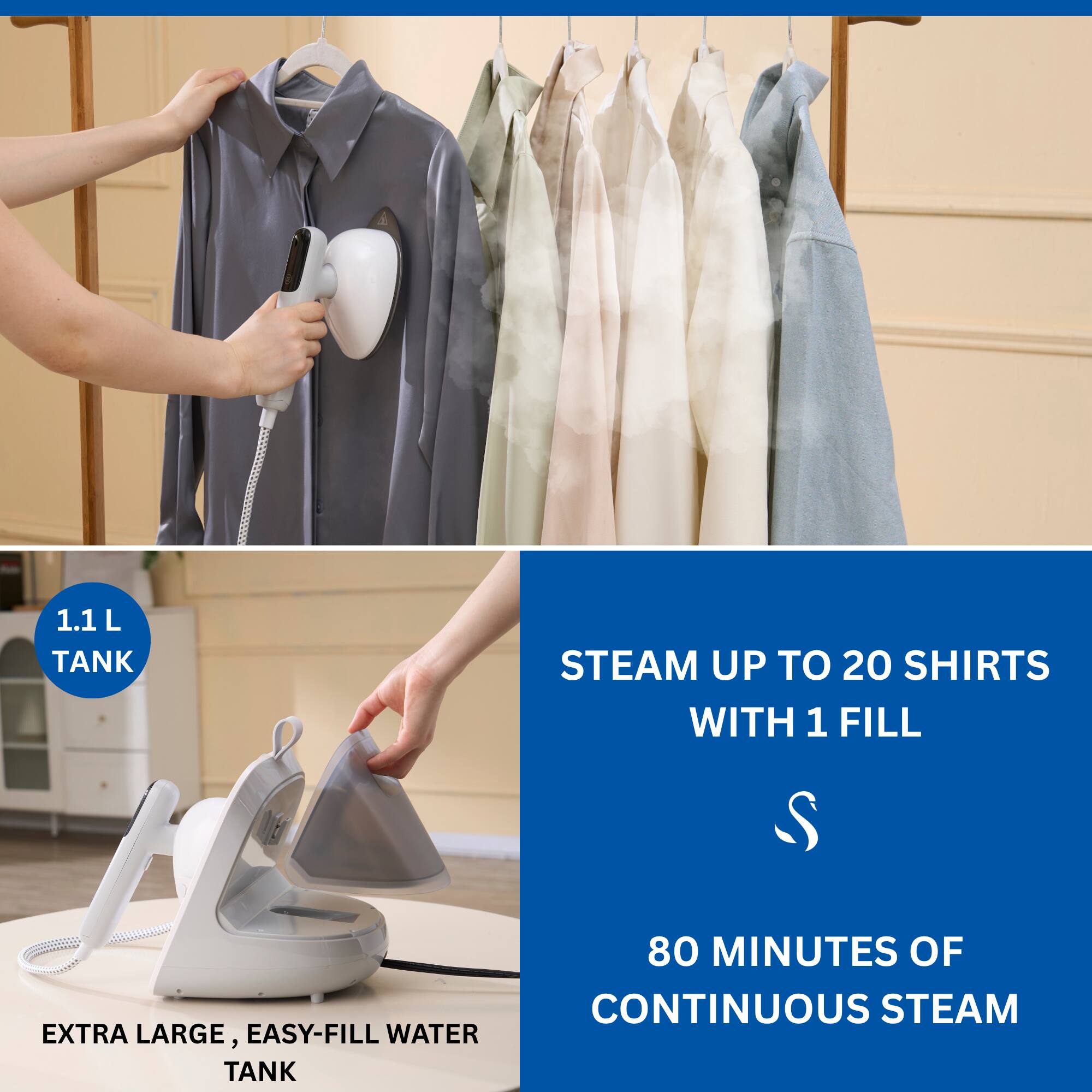 1.1 L TANK  
STEAM UP TO 20 SHIRTS WITH 1 FILL  
EXTRA LARGE, EASY-FILL WATER TANK  
80 MINUTES OF CONTINUOUS STEAM