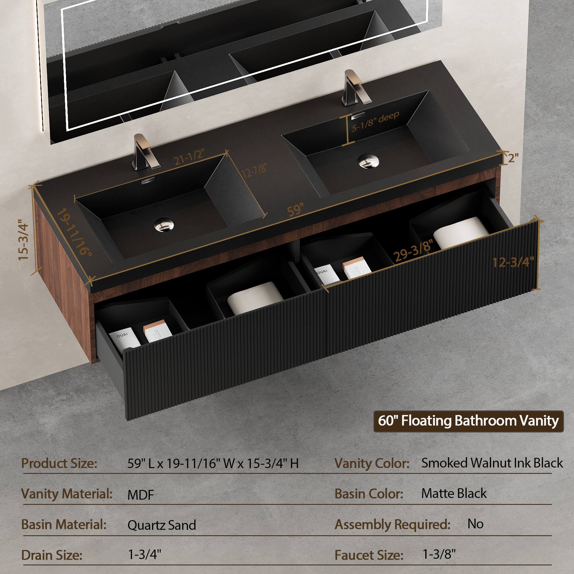 15-3/4" 19-11/16" 21-1/2" 12-7/8" 59" 5-1/8" deep 29-3/8" 2" 12-3/4" UA 60" Floating Bathroom Vanity

Product Size: 59" L x 19-11/16" W x 15-3/4" H

Vanity Color: Smoked Walnut Ink Black

Vanity Material: MDF

Basin Color: Matte Black

Basin Material: Quartz Sand

Assembly Required: No

Drain Size: 1-3/4"

Faucet Size: 1-3/8"