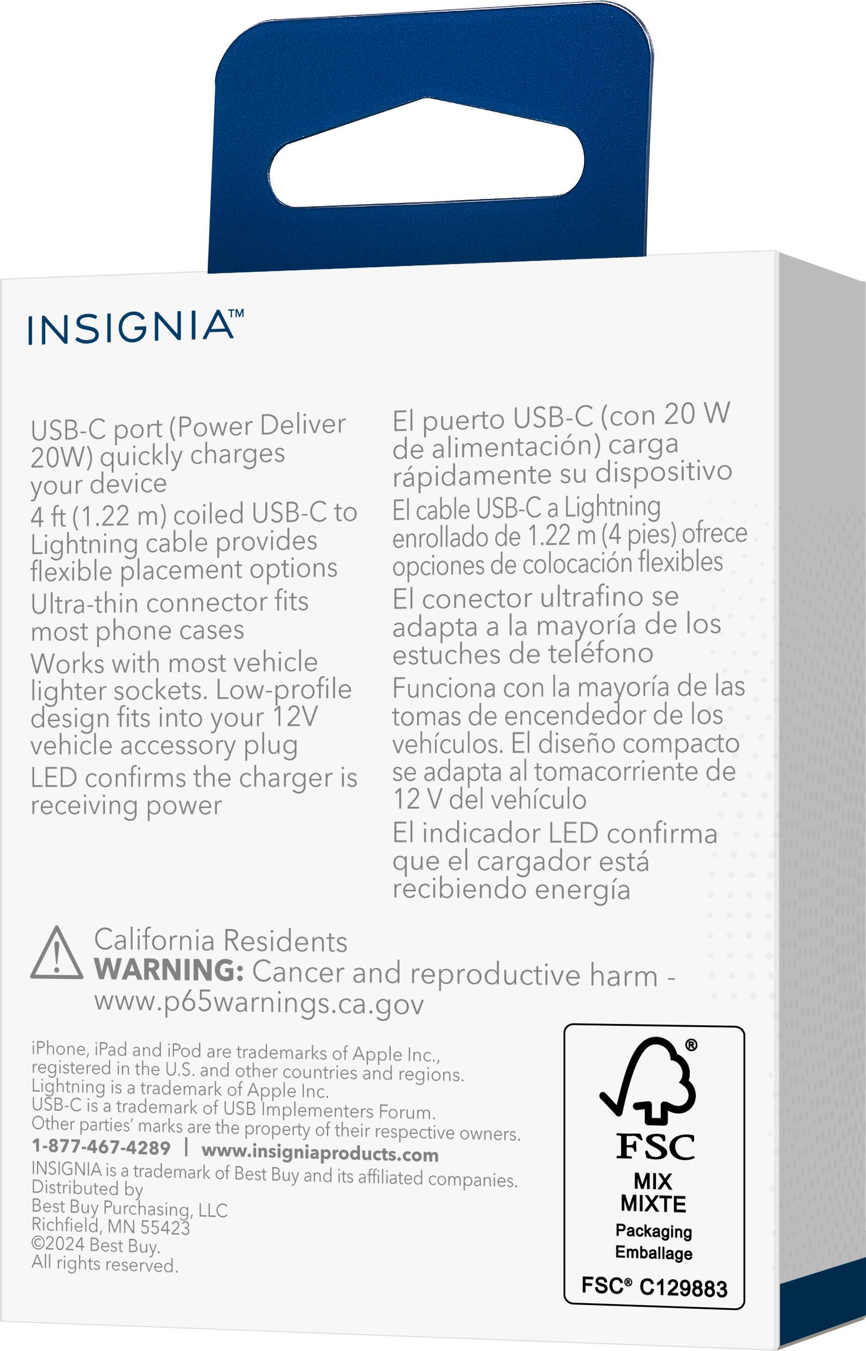 **INSIGNIA™**

**USB-C port (Power Deliver 20W) quickly charges your device**  
4 ft (1.22 m) coiled USB-C to Lightning cable provides flexible placement options  
Ultra-thin connector fits most phone cases  
Works with most vehicle lighter sockets. Low-profile design fits into your 12V vehicle accessory plug  
LED confirms the charger is receiving power  

**El puerto USB-C (con 20 W de alimentación) carga rápidamente su dispositivo**  
El cable USB-C a Lightning enrollado de 1.22 m (4 pies) ofrece opciones de colocación flexibles  
El conector ultrafino se adapta a la mayoría de los estuches de teléfono  
Funciona con la mayoría de las tomas de encendedor de los vehículos. El diseño compacto se adapta al toma corriente de 12 V del vehículo  
El indicador LED confirma que el cargador está recibiendo energía  

**California Residents WARNING: Cancer and reproductive harm -**  
www.p65warnings.ca.gov  

**iPhone, iPad and iPod are trademarks of Apple Inc., registered in the U.S. and other countries and regions.**  
Lightning is a