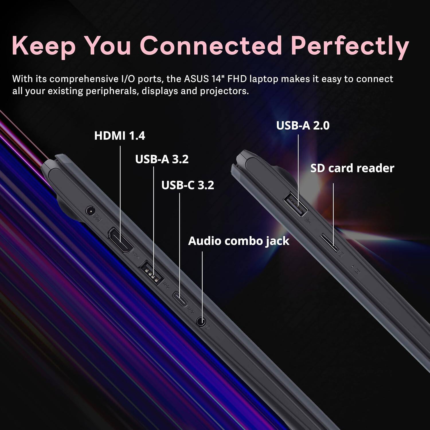 Keep You Connected Perfectly

With its comprehensive I/O ports, the ASUS 14" FHD laptop makes it easy to connect all your existing peripherals, displays and projectors.

HDMI 1.4
USB-A 2.0
USB-A 3.2
USB-C 3.2
SD card reader
Audio combo jack