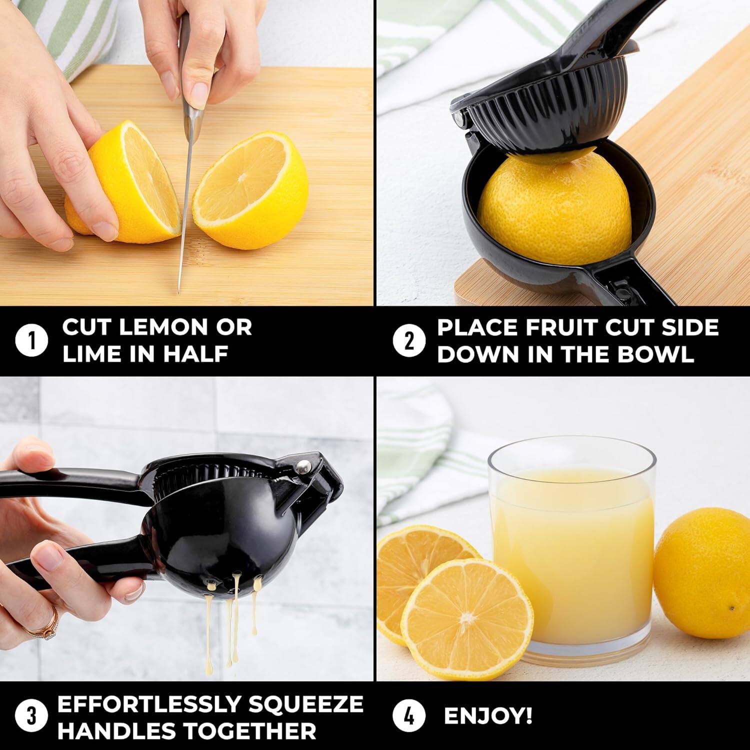 1. CUT LEMON OR LIME IN HALF
2. PLACE FRUIT CUT SIDE DOWN IN THE BOWL
3. EFFORTLESSLY SQUEEZE HANDLES TOGETHER
4. ENJOY!