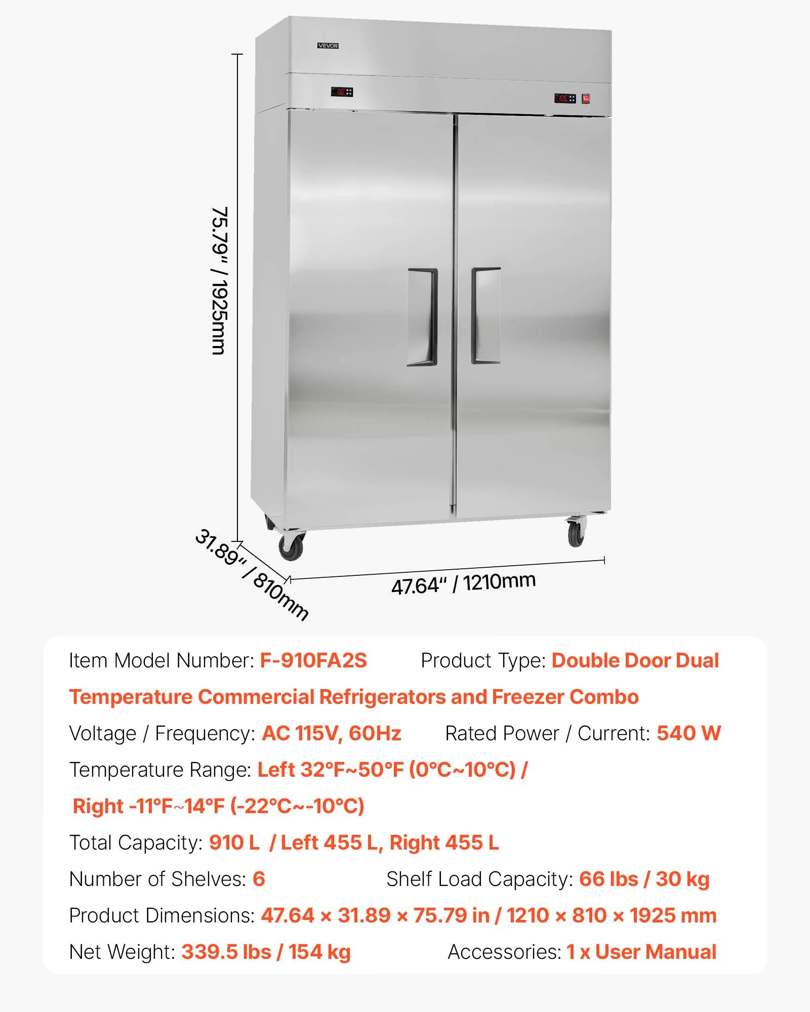 PSOO -: 75.79" / 1925mm 31.89" 47.64" I 1210mm 810mm

Item Model Number: F-910FA2S

Product Type: Double Door Dual Temperature Commercial Refrigerators and Freezer Combo

Voltage / Frequency: AC 115V, 60Hz

Rated Power / Current: 540 W

Temperature Range: Left 32F~50F (0C~10C) Right -11F~14F (-22C~-10C)

Total Capacity: 910 L / Left 455 L, Right 455 L

Number of Shelves: 6

Shelf Load Capacity: 66 lbs / 30 kg

Product Dimensions: 47.64 x 31.89 x 75.79 in / 1210 x 810 x 1925 mm

Net Weight: 339.5 lbs / 154 kg

Accessories: 1 X User Manual