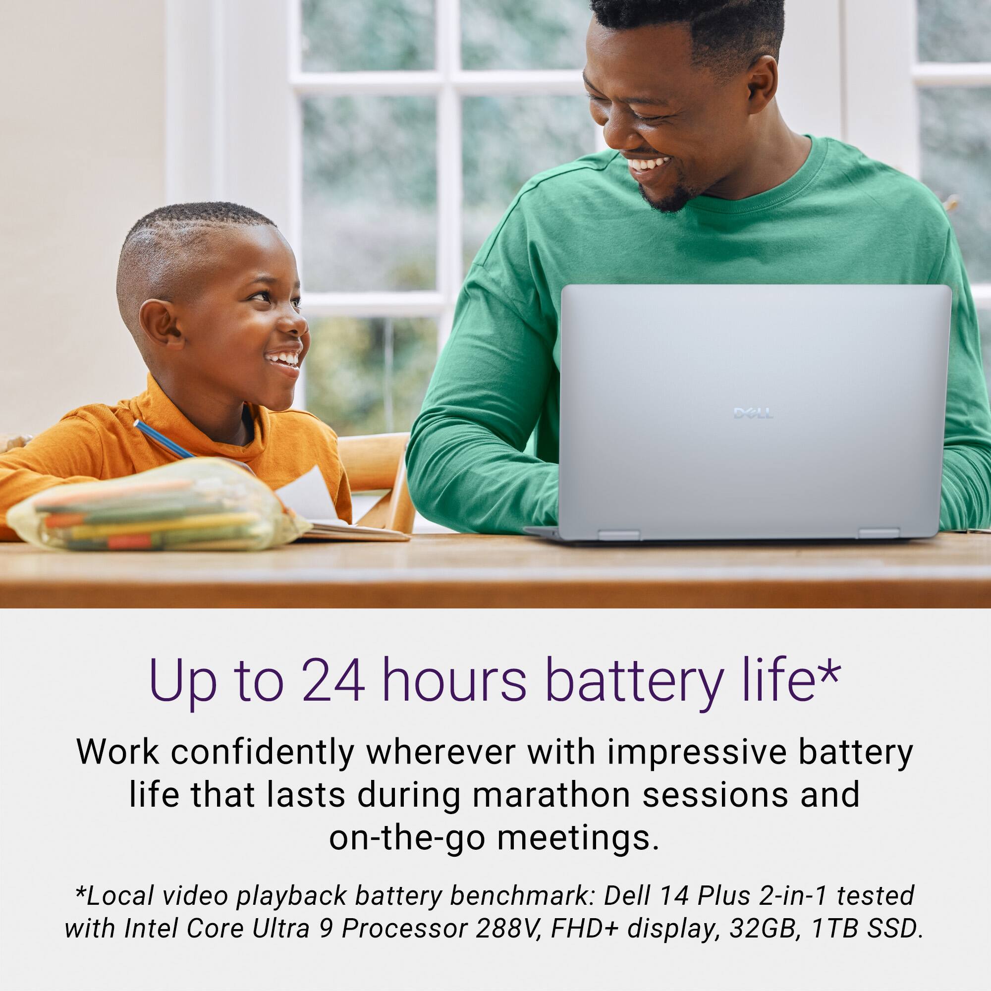 Up to 24 hours battery life* Work confidently wherever with impressive battery life that lasts during marathon sessions and on-the-go meetings. *Local video playback battery benchmark: Dell 14 Plus 2-in-1 tested with Intel Core Ultra 9 Processor 288V, FHD+ display, 32GB, 1TB SSD.