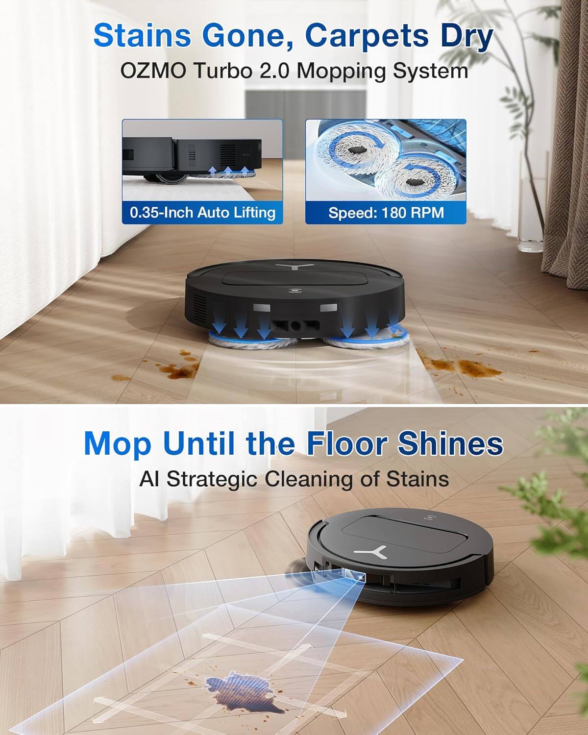 Stains Gone, Carpets Dry  
OZMO Turbo 2.0 Mopping System  

0.35-Inch Auto Lifting  
Speed: 180 RPM  

Mop Until the Floor Shines  
AI Strategic Cleaning of Stains