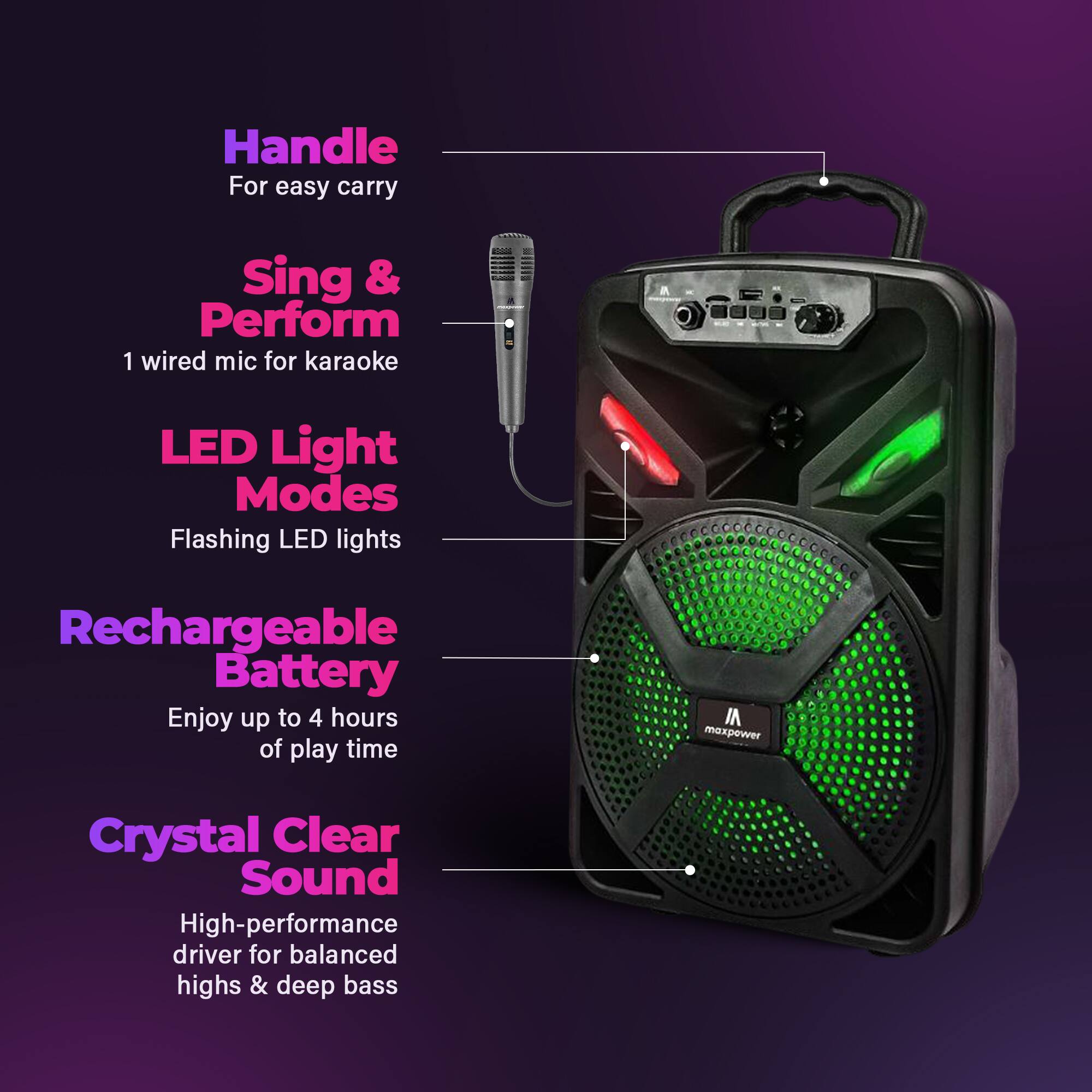 Handle For easy carry  
Sing & Perform  
1 wired mic for karaoke  
LED Light Modes  
Flashing LED lights  
Rechargeable Battery  
Enjoy up to 4 hours of play time  
Crystal Clear Sound  
High-performance driver for balanced highs & deep bass