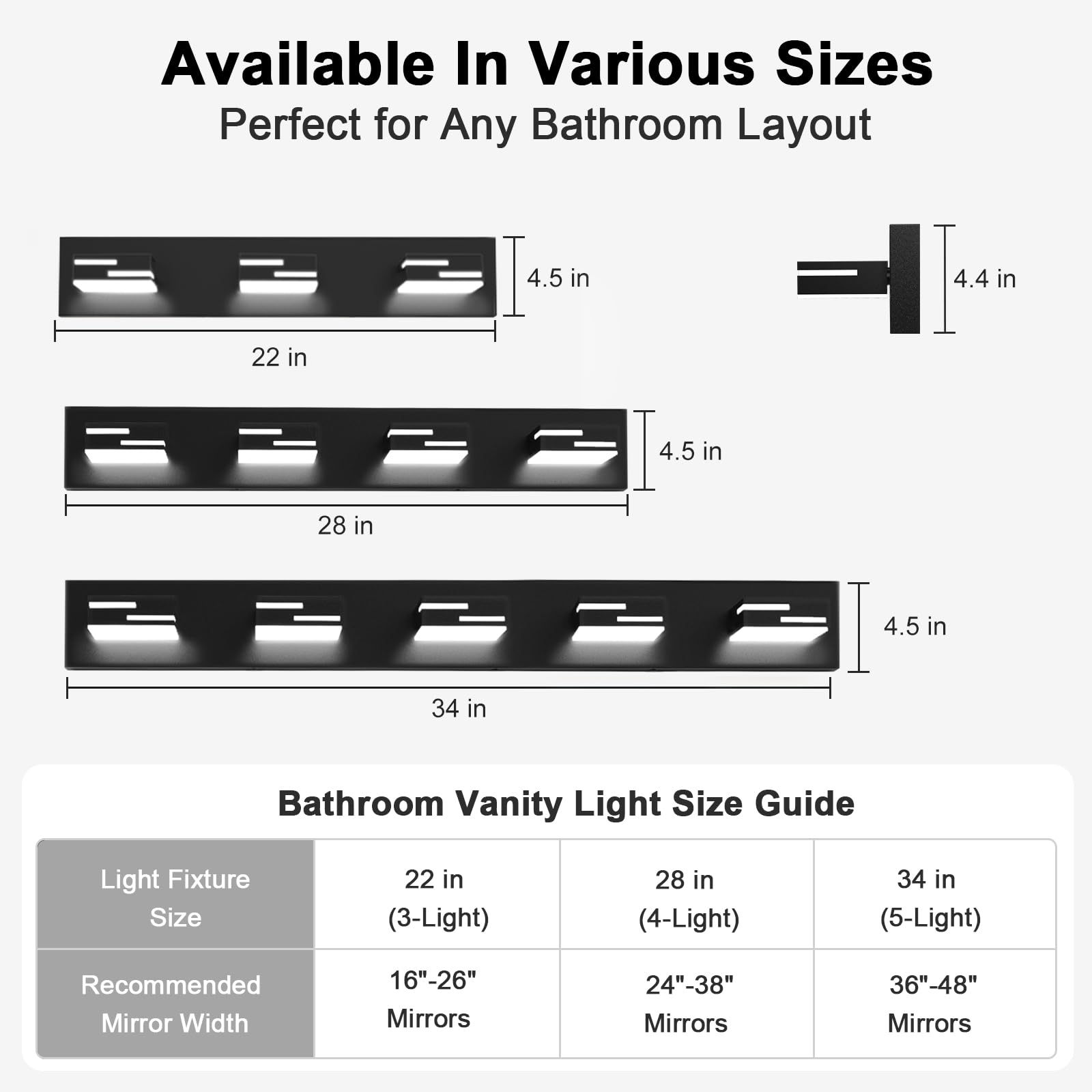 Available In Various Sizes  
Perfect for Any Bathroom Layout  

22 in  
4.5 in  
4.4 in  

28 in  
4.5 in  

34 in  
4.5 in  

Bathroom Vanity Light Size Guide  

Light Fixture Size  
22 in (3-Light)  
28 in (4-Light)  
34 in (5-Light)  

Recommended Mirror Width  
16"-26" Mirrors  
24"-38" Mirrors  
36"-48" Mirrors