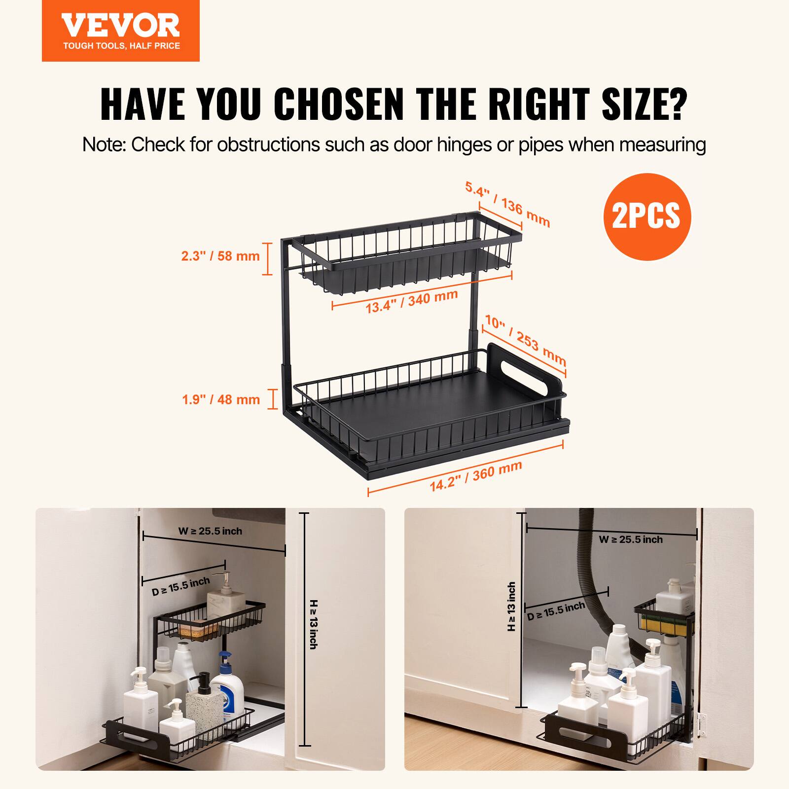 VEVOR TOUGH TOOLS HALF PRICE: HAVE YOU CHOSEN THE RIGHT SIZE?

Note: Check for obstructions such as door hinges or pipes when measuring.

- 2.3" / 58 mm
- 1.9" / 48 mm
- 5.4" / 136 mm / 340 mm
- 13.4" / 253 mm
- 14.2" / 360 mm
- 15.5" W
- 15.5" D
- 13" H

2 PCS