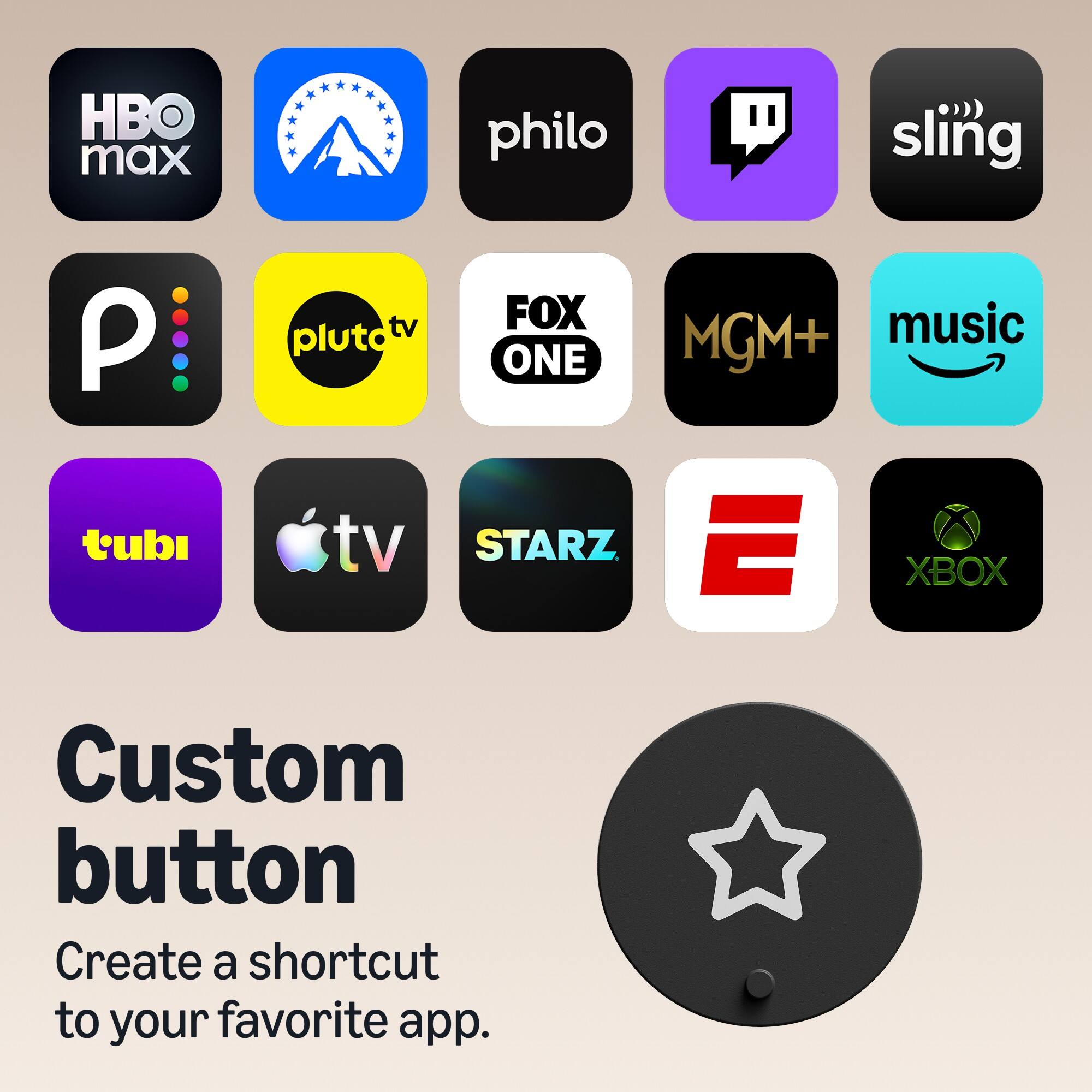 HBO max  
philo  
sling  
P  
pluto tv  
FOX ONE  
MGM+  
music  
tubi  
Apple TV  
STARZ  
E  
XBOX  

Custom button  
Create a shortcut to your favorite app.
