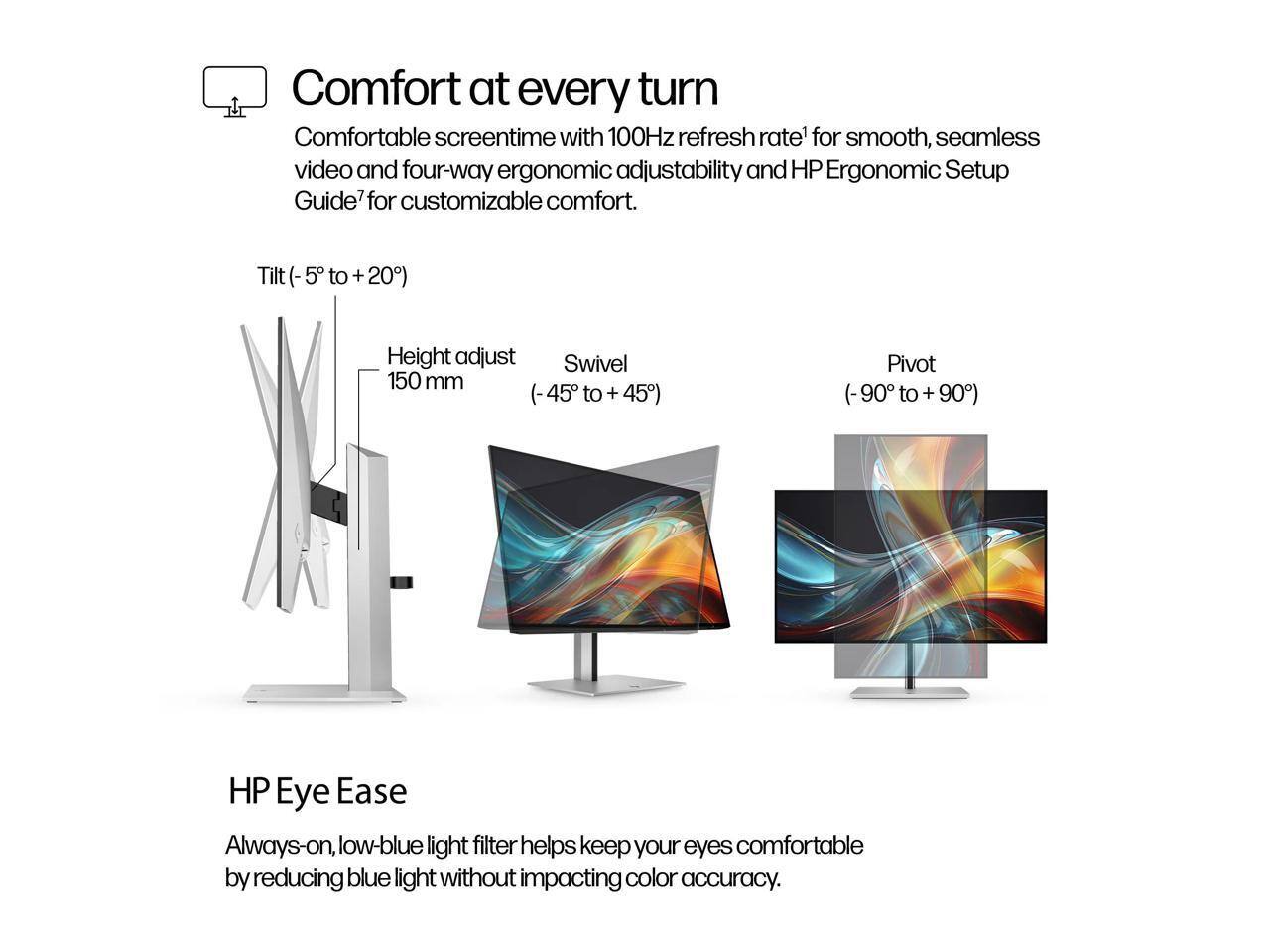 Comfort at every turn

Comfortable screentime with 100Hz refresh rate for smooth, seamless video and four-way ergonomic adjustability and HP Ergonomic Setup Guide for customizable comfort.

- Tilt (-5° to +20°)
- Height adjust 150 mm (-45° to +45°)
- Swivel (-45° to +45°)
- Pivot (-90° to +90°)

HP Eye Ease

Always-on, low-blue light filter helps keep your eyes comfortable by reducing blue light without impacting color accuracy.