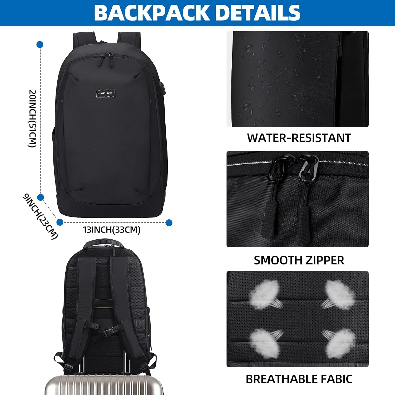 BACKPACK DETAILS

- 20INCH(51CM)
- 9INCH(23CM)
- 13INCH(33CM)

WATER-RESISTANT

SMOOTH ZIPPER

BREATHABLE FABRIC