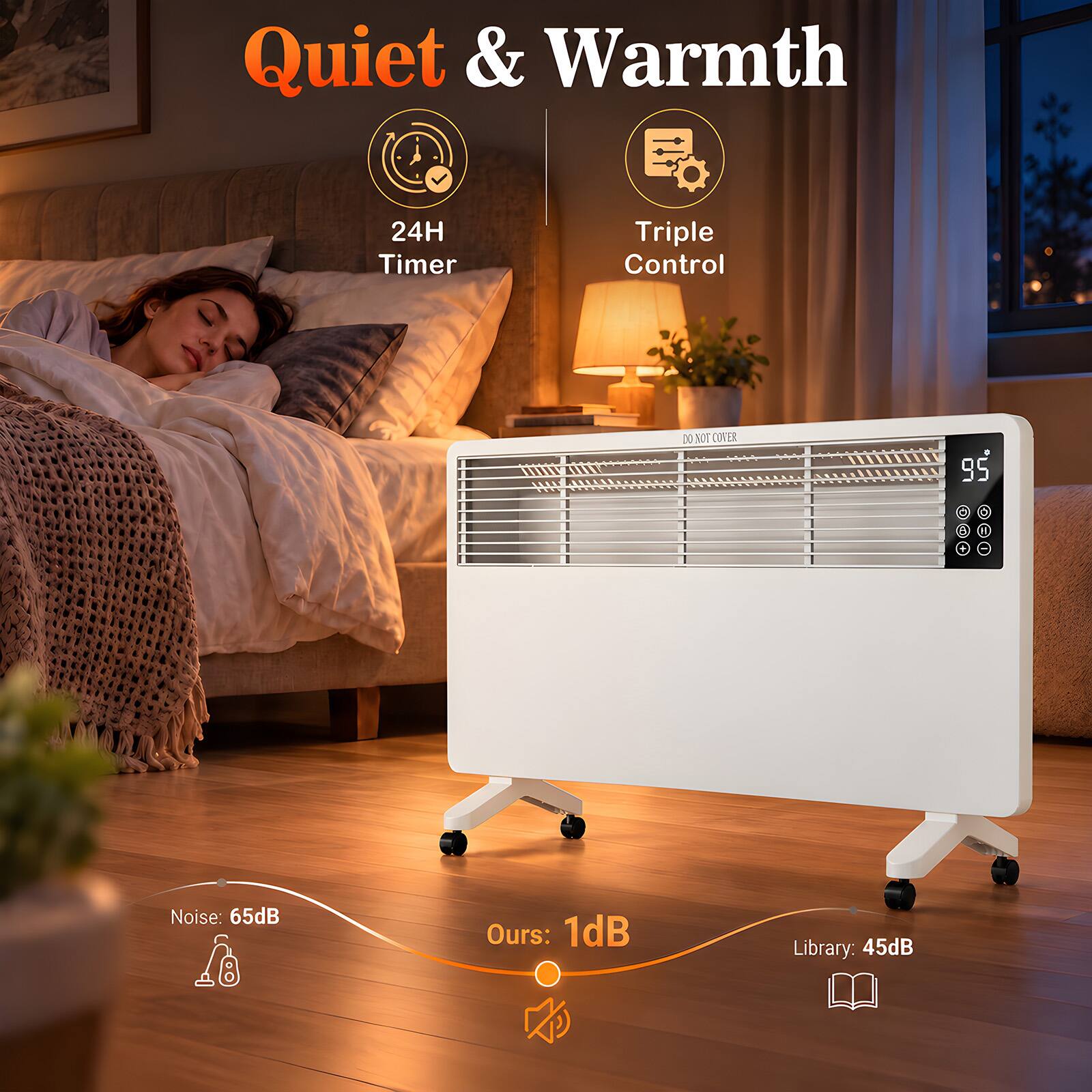 Quiet & Warmth  
24H Timer  
Triple Control  
DO NOT COVER  
95  
Noise: 65dB  
Ours: 1dB  
Library: 45dB