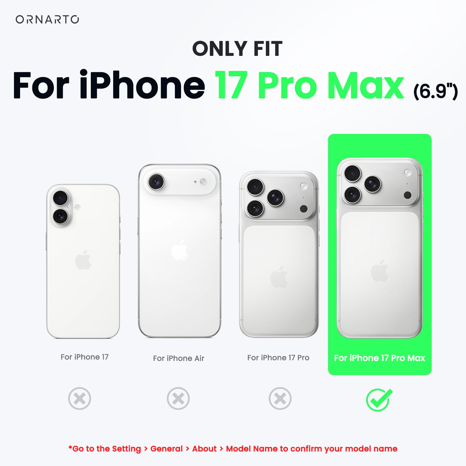 ONLY FIT  
For iPhone 17 Pro Max (6.9")  

For iPhone 17  
For iPhone Air  
For iPhone 17 Pro  
For iPhone 17 Pro Max  

*Go to the Setting > General > About > Model Name to confirm your model name