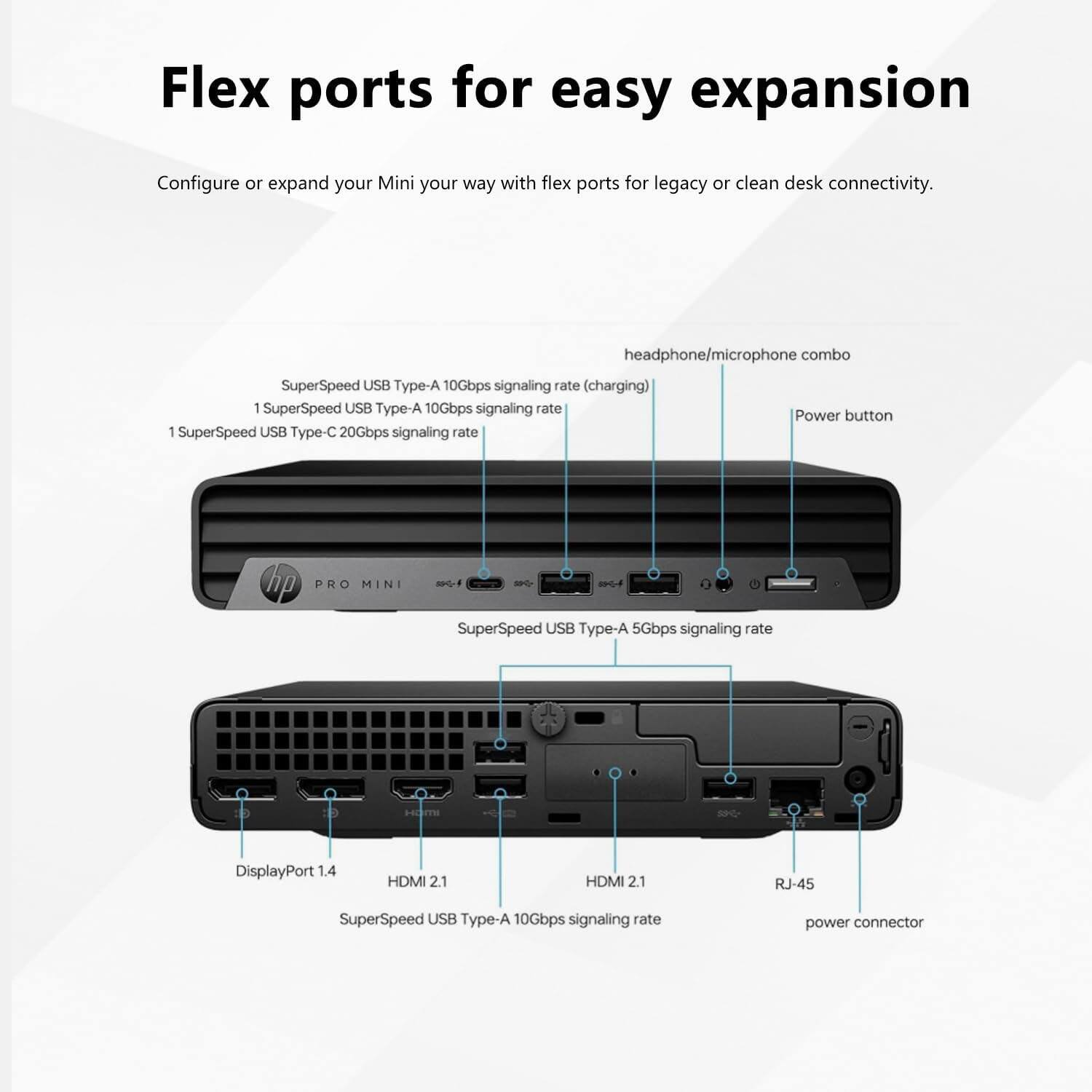 Flex ports for easy expansion

Configure or expand your Mini your way with flex ports for legacy or clean desk connectivity.

- headphone/microphone combo
- SuperSpeed USB Type-A 10Gbps signaling rate (charging)
- 1 SuperSpeed USB Type-A 10Gbps signaling rate
- 1 SuperSpeed USB Type-C 20Gbps signaling rate
- Power button
- SuperSpeed USB Type-A 5Gbps signaling rate
- DisplayPort 1.4
- HDMI 2.1
- HDMI 2.1
- RJ-45
- SuperSpeed USB Type-A 10Gbps signaling rate
- power connector