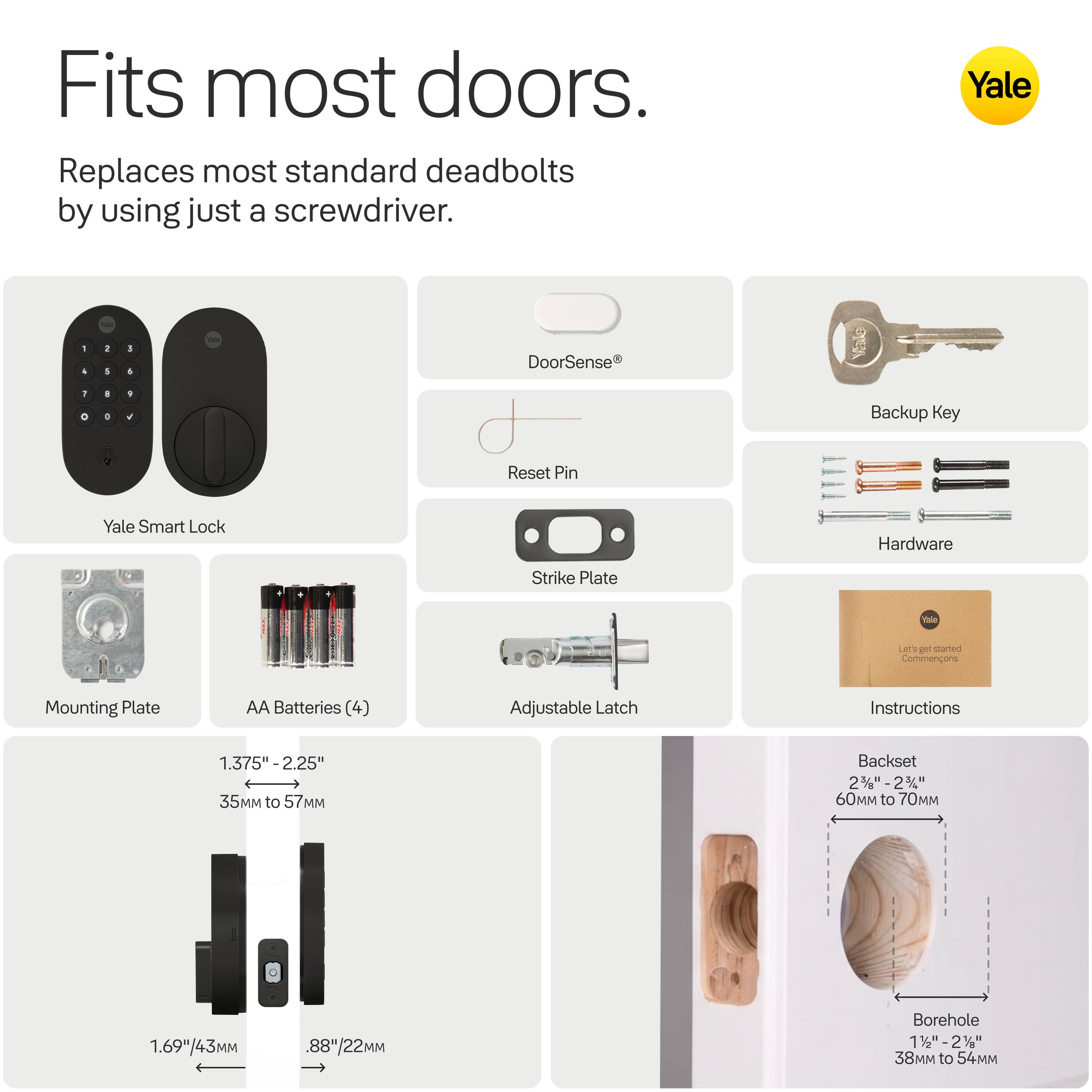 Fits most doors.  
Replaces most standard deadbolts by using just a screwdriver.

Yale

DoorSense  
Reset Pin  
Yale Smart Lock  
Hardware  
Strike Plate  
Backup Key  
Mounting Plate  
AA Batteries (4)  
Adjustable Latch  
Instructions  

1.375" - 2.25"  
35MM to 57MM  

1.69"/43MM  
.88"/22MM  

Backset  
2 3/8" - 2 3/4"  
60 to 70MM  

Borehole  
1 1/2" - 2"  
38 to 54MM