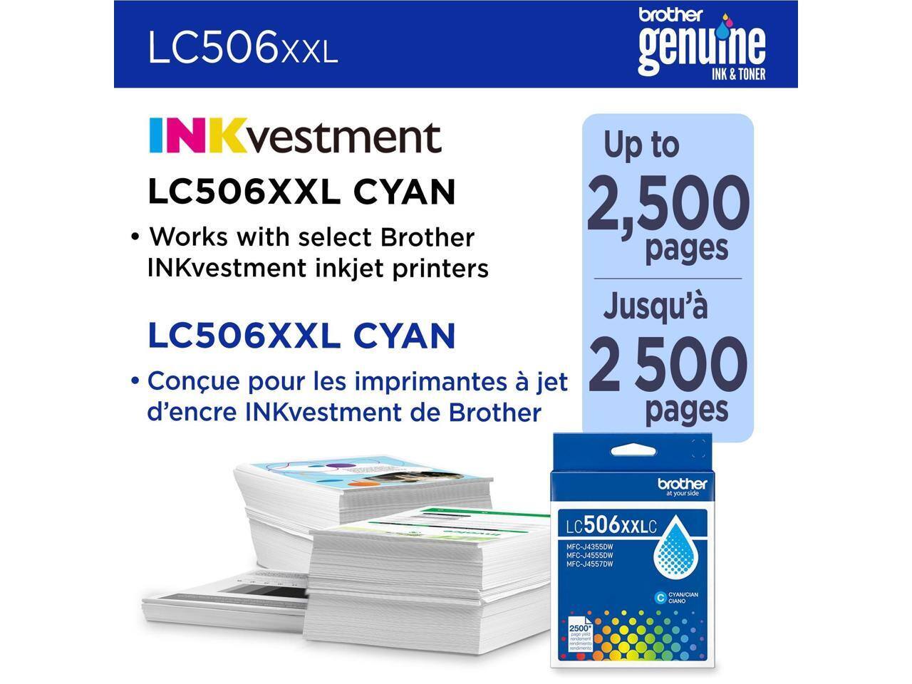 LC506XXL

INKvestment LC506XXL CYAN

- Works with select Brother INKvestment inkjet printers

LC506XXL CYAN

- Conçu pour les imprimantes à jet d'encre INKvestment de Brother

Up to 2,500 pages

Jusqu'à 2 500 pages

brother genuine INK & TONER

brother at your side

LC506XXL

MFC-J4355DW
MFC-J4555DW
MFC-J4557DW

Cyan/Ciano
