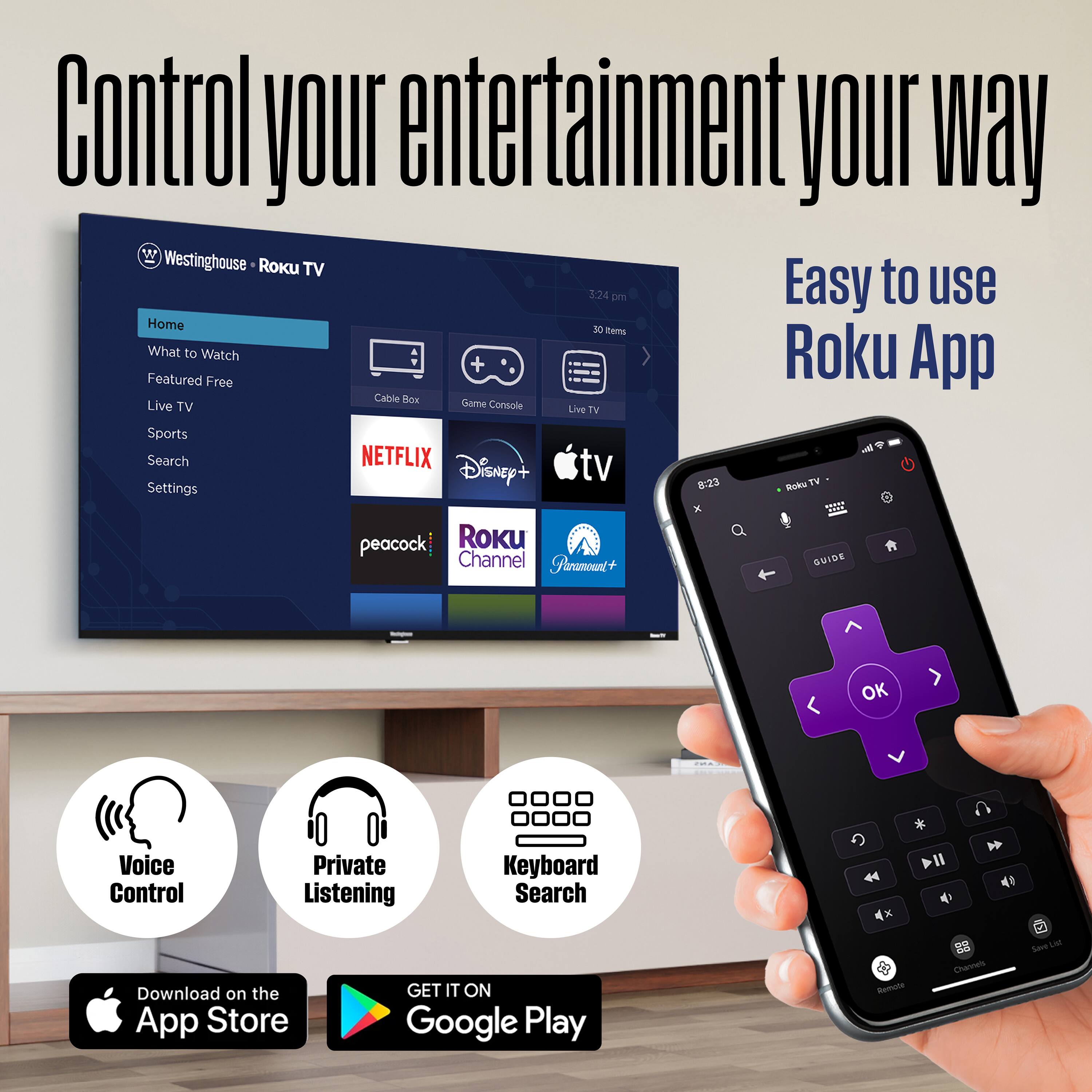 Control your entertainment your way

Westinghouse Roku TV

Easy to use Roku App

Home
What to Watch
Featured Free
Live TV
Sports
Search
Settings

NETFLIX
Disney+
Apple TV
peacock
Roku Channel
FireTV

Voice Control
Private Listening
Keyboard Search

Download on the App Store
GET IT ON Google Play