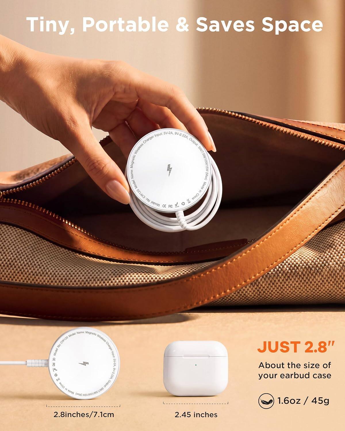 Tiny, Portable & Saves Space

5V-2A, input 9V-2.22A, Charger Output: Wireless SWIT Magnetic SW/10W/15W

Name: Magnetic Mode/ Wireless
Model: CW120
No: China
Model: ARKOMBUNG FC

Name: Magnetic Mode/ Wireless
No: Charger Model beout. CC ONER SV-2A, 9V-2.22A
China Chutput: day UNIS Made INSUNG

2.8 inches/7.1cm
2.45 inches

JUST 2.8"
About the size of your earbud case
1.6oz / 45g