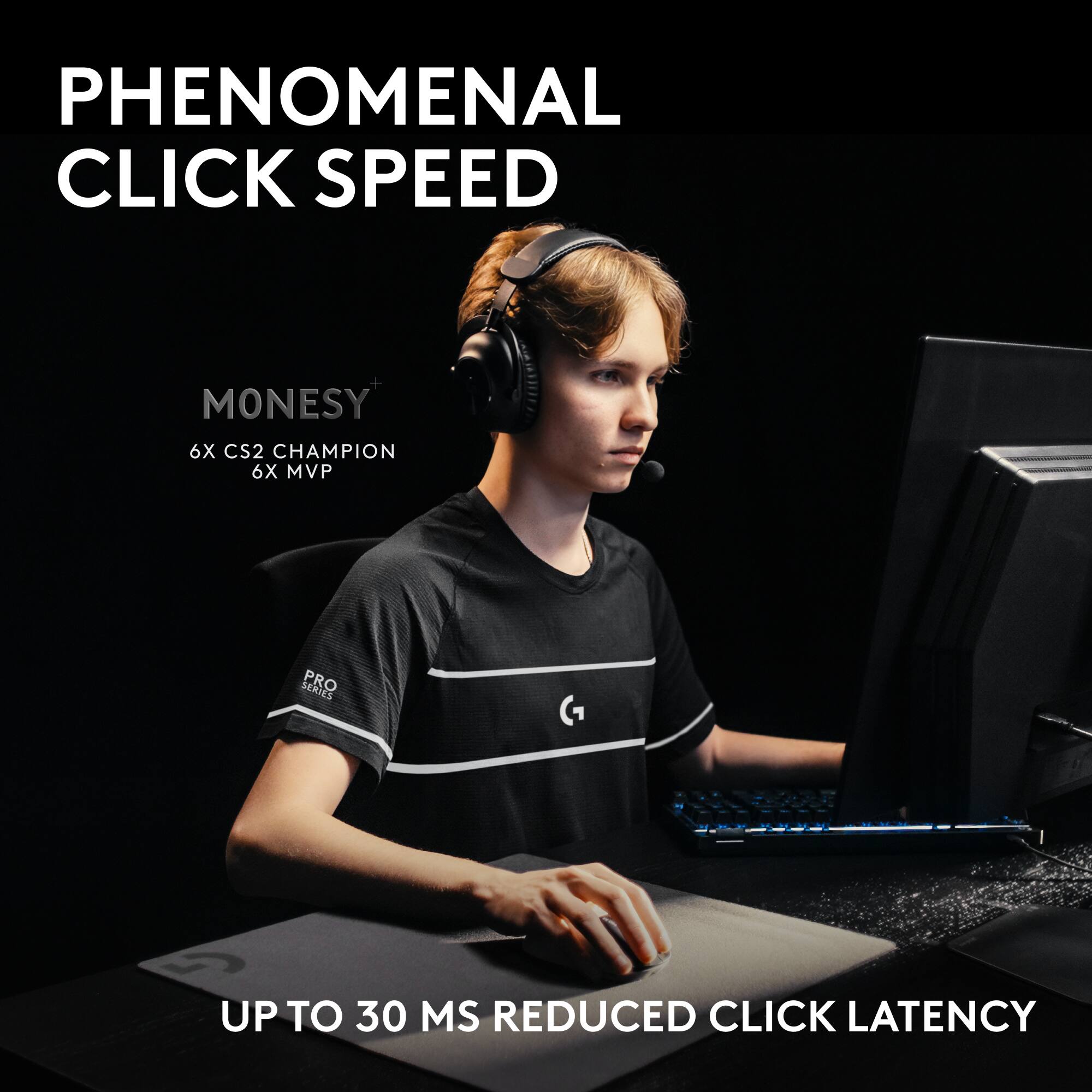 PHENOMENAL CLICK SPEED  
MONESY  
6X CS2 CHAMPION  
6X MVP  
PRO SERIES  
UP TO 30 MS REDUCED CLICK LATENCY