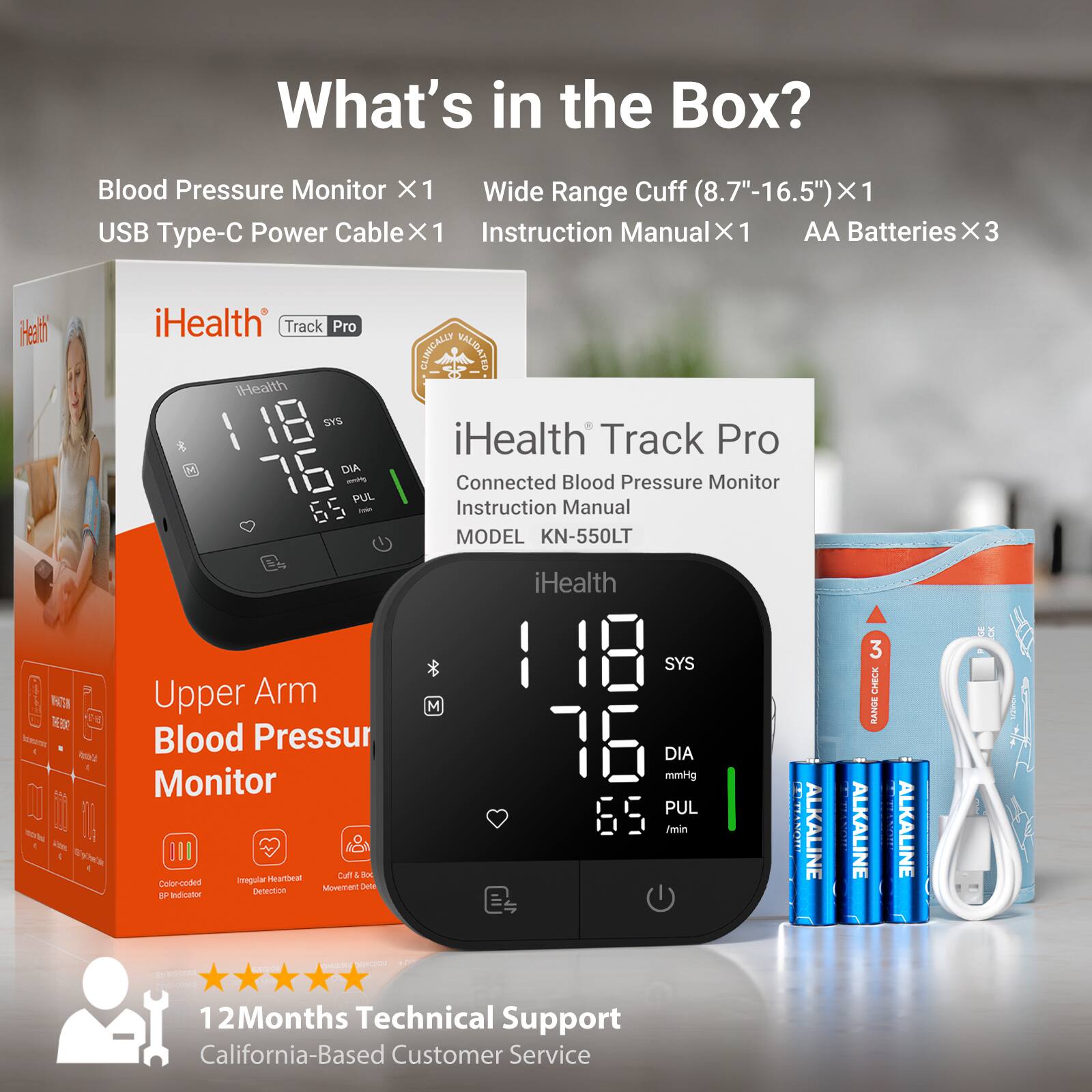 What's in the Box?
- Blood Pressure Monitor X1
- Wide Range Cuff (8.7"-16.5") X1
- USB Type-C Power Cable X1
- Instruction Manual X1
- AA Batteries X3

Health
iHealth Track Pro
iHealth SYS DIA mobily PUL
CLINICALLY VALIDATED
iHealth Track Pro Connected Blood Pressure Monitor
Instruction Manual
MODEL KN-550LT

iHealth
Upper Arm Blood Pressure Monitor
SYS Upper Arm M
Blood Pressur 76 DIA mmHg Monitor PUL /min
Curt Box Imegular Heartbeat
Color-coded Movement Detection Indicator
BP MEDIA MANELICO + LICECIO
Bb coqua
12Months Technical Support
California-Based Customer Service

ALKALINE
3 CHECK RANGE ALKALINE
ALKALINE
GE M