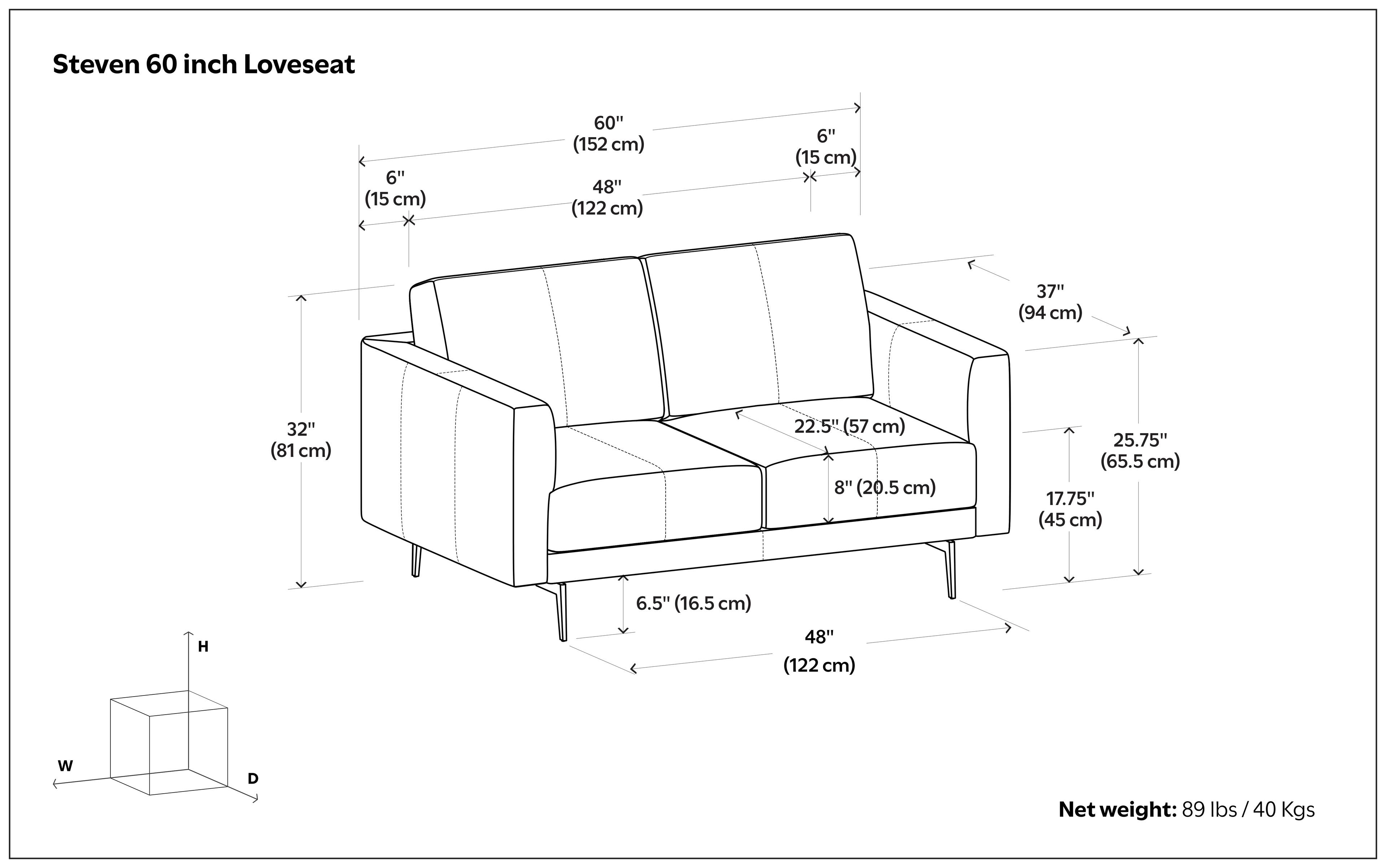 Steven 60 inch Loveseat

- 60" (152 cm)
- 48" (122 cm)
- 6" (15 cm)
- 37" (94 cm)
- 32" (81 cm)
- 22.5" (57 cm)
- 8" (20.5 cm)
- 25.75" (65.5 cm)
- 17.75" (45 cm)
- H 6.5" (16.5 cm)
- 48" (122 cm) W D

Net weight: 89 lbs / 40 Kgs
