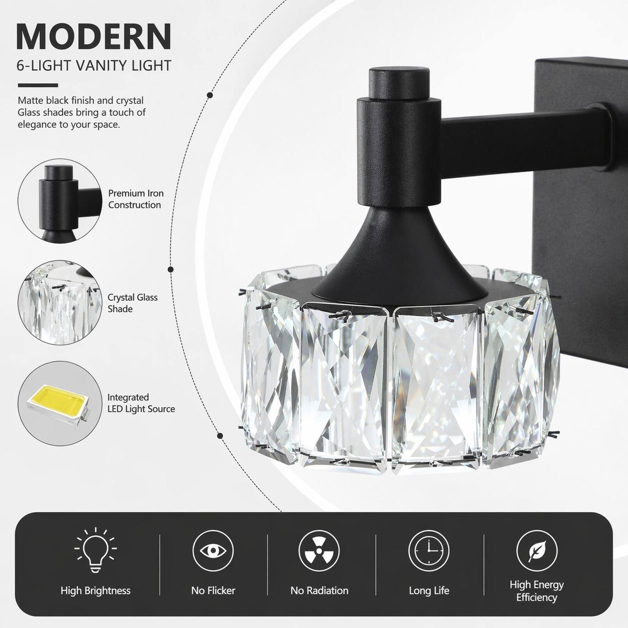 MODERN 6-LIGHT VANITY LIGHT

Matte black finish and crystal Glass shades bring a touch of elegance to your space.

- Premium Iron Construction
- Crystal Glass Shade
- Integrated LED Light Source

Features:
- High Brightness
- No Flicker
- No Radiation
- Long Life
- High Energy Efficiency