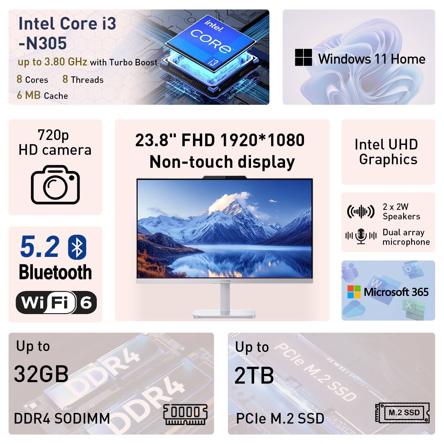 Intel Core i3 -N305 up to 3.80 GHz with Turbo Boost 8 Cores 8 Threads 6 MB Cache  
Windows 11 Home  
720p HD camera  
23.8" FHD 1920*1080 Non-touch display  
Intel UHD Graphics  
5.2 Bluetooth Wi-Fi 6  
Up to 32GB DDR4 SODIMM  
2 x 2W Speakers Dual array microphone  
Microsoft 365 X  
Up to 2TB PCIe M.2 SSD