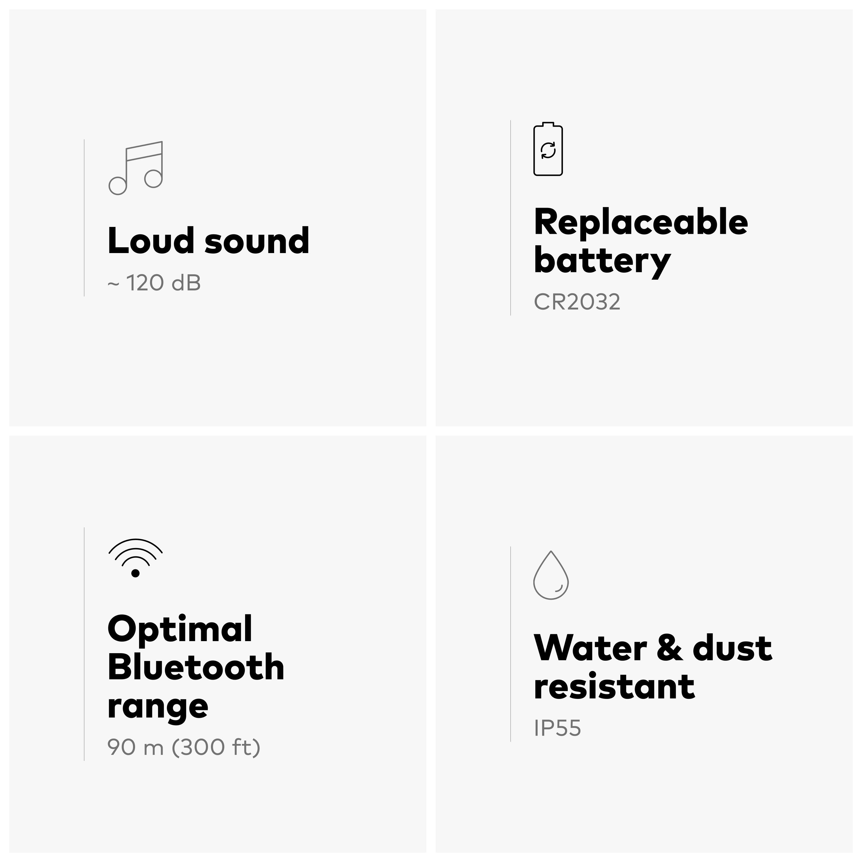 Loud sound ~ 120 dB  
Replaceable battery CR2032  
Optimal Bluetooth range 90 m (300 ft)  
Water & dust resistant IP55