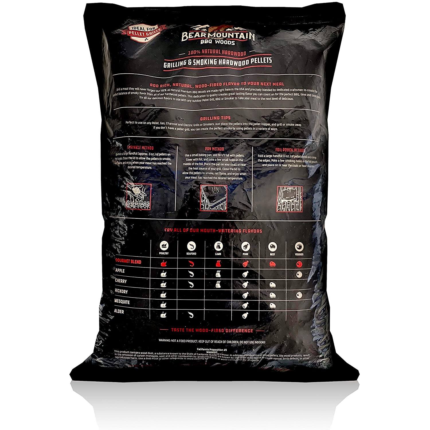 BEAR MOUNTAIN WOODS  
100% NATURAL HARDWOOD PELLETS  
GRILLING & SMOKING HARDWOOD PELLETS  

ROD RICH, NATURAL, WOOD-FIRED FLAVOR TO YOUR NEXT MEAL  

GRILLING TIPS  
- Just place the pellets into the pellet hopper and grill/smoke away.  
- For best results, use a variety of woods.  

GRILLING METHODS  
- Direct Heat: Place the pellets in the firebox and let them burn.  
- Indirect Heat: Place the pellets in the firebox and let them burn.  

FOLI POUCH METHOD  
- Fold a large hand towel in half.  
- Place the pellets in the center.  
- Close the towel to form a pouch.  
- Place the pouch on or near the grill for 1-2 hours.  

TRY ALL OF OUR MOUTH-WATERING FLAVORS  
- GOURMET BLEND  
  - APPLE  
  - CHERRY  
  - HICKORY  
  - MESQUITE  
  - ALDER  

TASTE THE DIFFERENCE  
- LAMB  
- PORK  
- BEEF  
- POULTRY  

WARNING