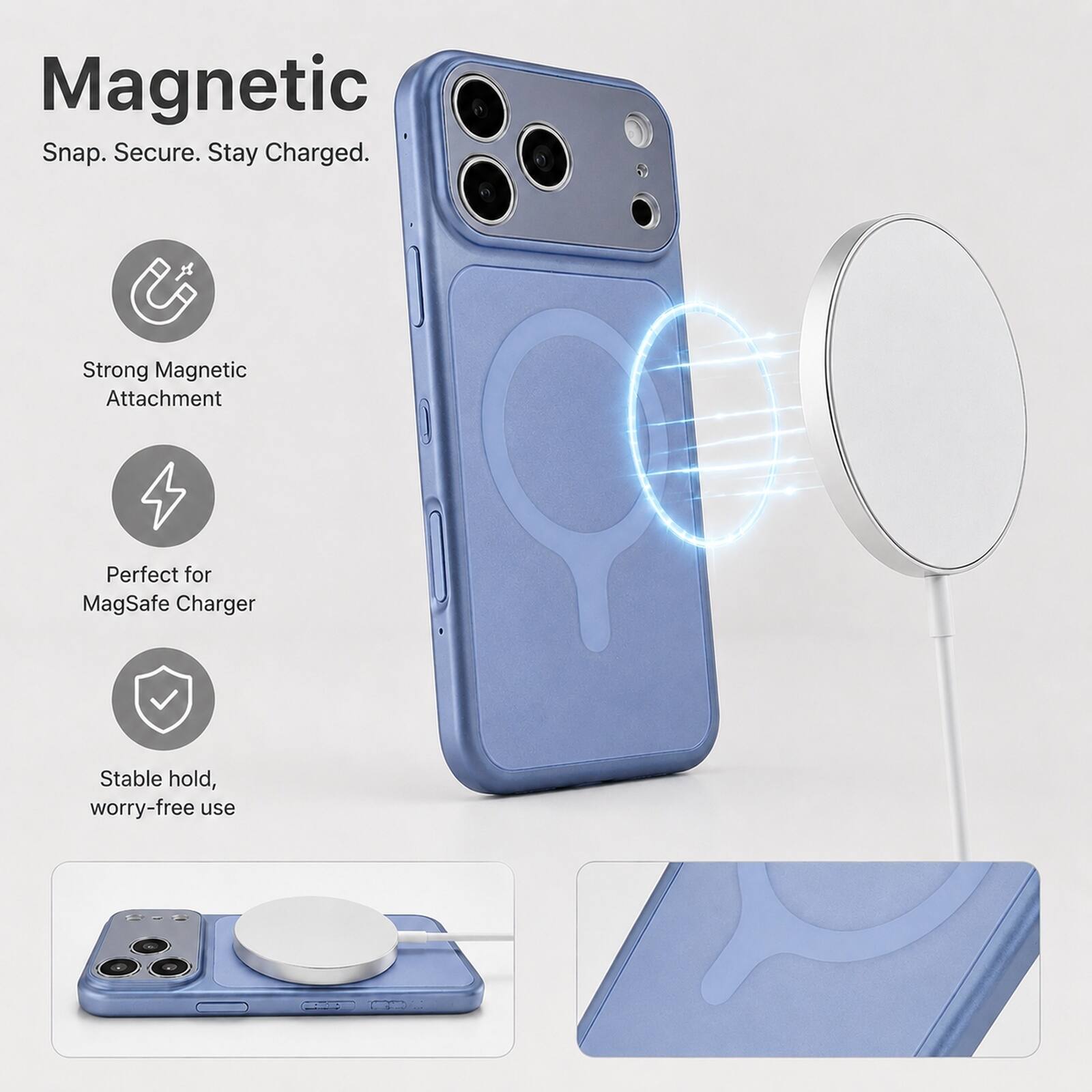 Magnetic  
Snap. Secure. Stay Charged.  
Strong Magnetic Attachment  
Perfect for MagSafe Charger  
Stable hold, worry-free use